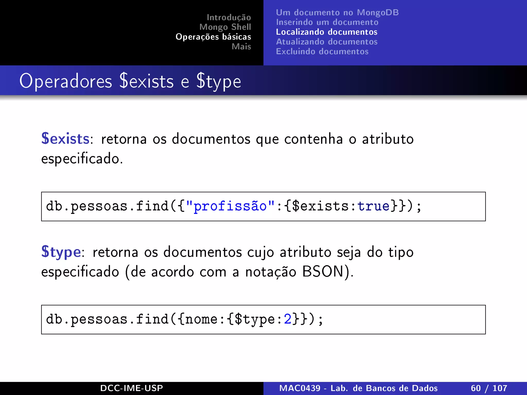 Introdução
Mongo Shell
Operações básicas
Mais
Um documento no MongoDB
Inserindo um documento
Localizando documentos
Atualizando documentos
Excluindo documentos
Operadores $exists e $type
$exists: retorna os documentos que contenha o atributo
especicado.
db.pessoas.find({profissão:{$exists:true}});
$type: retorna os documentos cujo atributo seja do tipo
especicado (de acordo com a notação BSON).
db.pessoas.find({nome:{$type:2}});
DCC-IME-USP MAC0439 - Lab. de Bancos de Dados 60 / 107
 