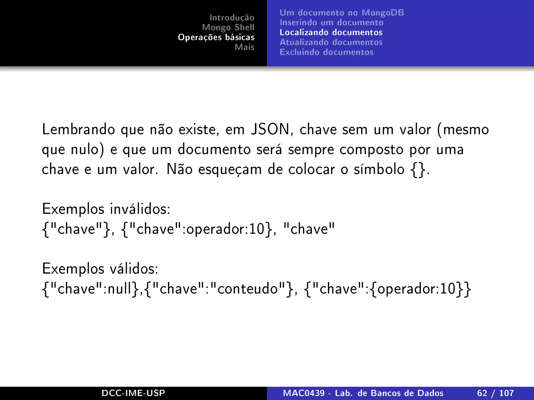 Introdução
Mongo Shell
Operações básicas
Mais
Um documento no MongoDB
Inserindo um documento
Localizando documentos
Atualizando documentos
Excluindo documentos
Lembrando que não existe, em JSON, chave sem um valor (mesmo
que nulo) e que um documento será sempre composto por uma
chave e um valor. Não esqueçam de colocar o símbolo {}.
Exemplos inválidos:
{chave}, {chave:operador:10}, chave
Exemplos válidos:
{chave:null},{chave:conteudo}, {chave:{operador:10}}
DCC-IME-USP MAC0439 - Lab. de Bancos de Dados 62 / 107
 