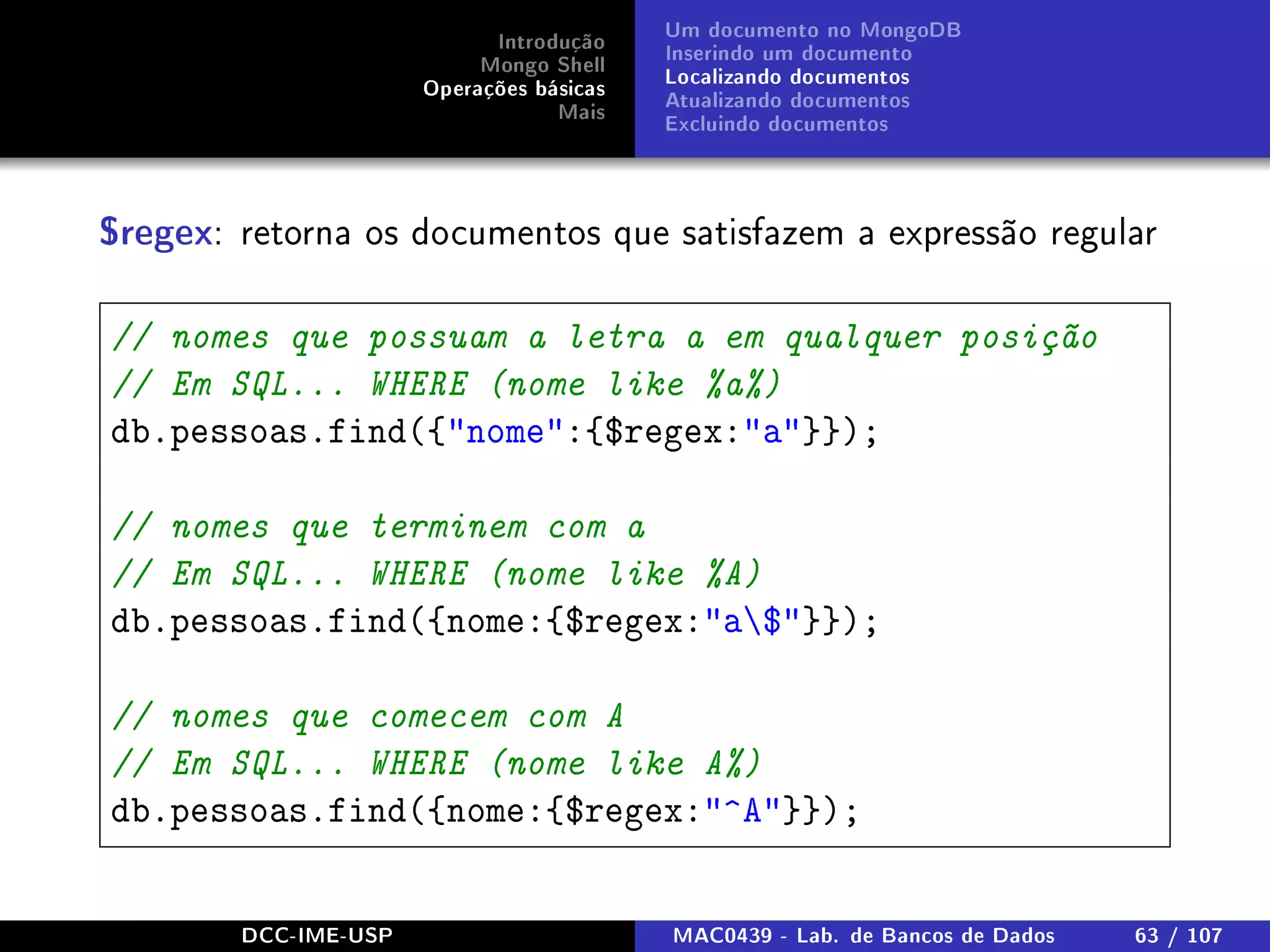 Introdução
Mongo Shell
Operações básicas
Mais
Um documento no MongoDB
Inserindo um documento
Localizando documentos
Atualizando documentos
Excluindo documentos
$regex: retorna os documentos que satisfazem a expressão regular
// nomes que possuam a letra a em qualquer posição
// Em SQL... WHERE (nome like %a%)
db.pessoas.find({nome:{$regex:a}});
// nomes que terminem com a
// Em SQL... WHERE (nome like %A)
db.pessoas.find({nome:{$regex:a$}});
// nomes que comecem com A
// Em SQL... WHERE (nome like A%)
db.pessoas.find({nome:{$regex:^A}});
DCC-IME-USP MAC0439 - Lab. de Bancos de Dados 63 / 107
 