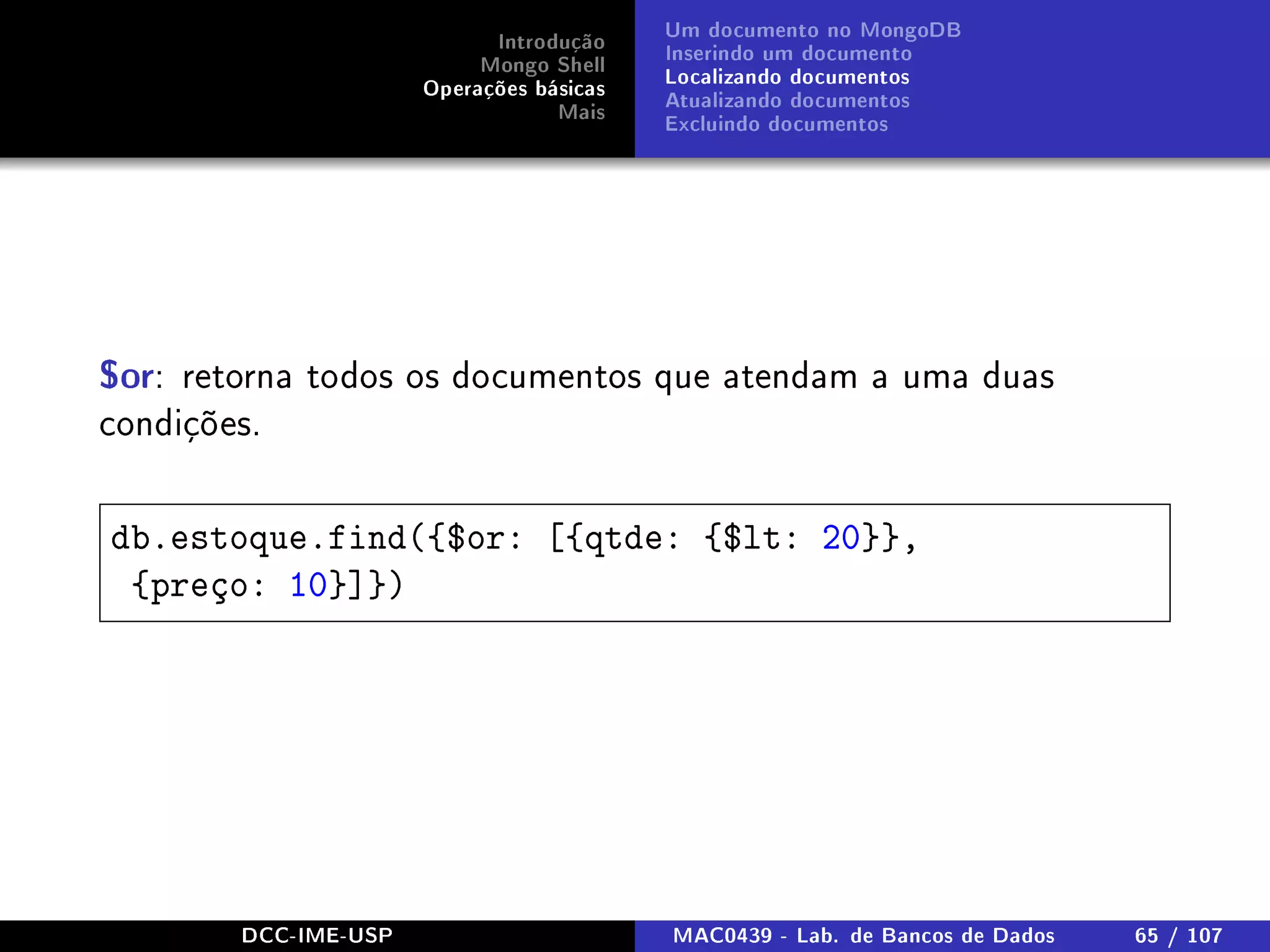 Introdução
Mongo Shell
Operações básicas
Mais
Um documento no MongoDB
Inserindo um documento
Localizando documentos
Atualizando documentos
Excluindo documentos
$or: retorna todos os documentos que atendam a uma duas
condições.
db.estoque.find({$or: [{qtde: {$lt: 20}},
{preço: 10}]})
DCC-IME-USP MAC0439 - Lab. de Bancos de Dados 65 / 107
 