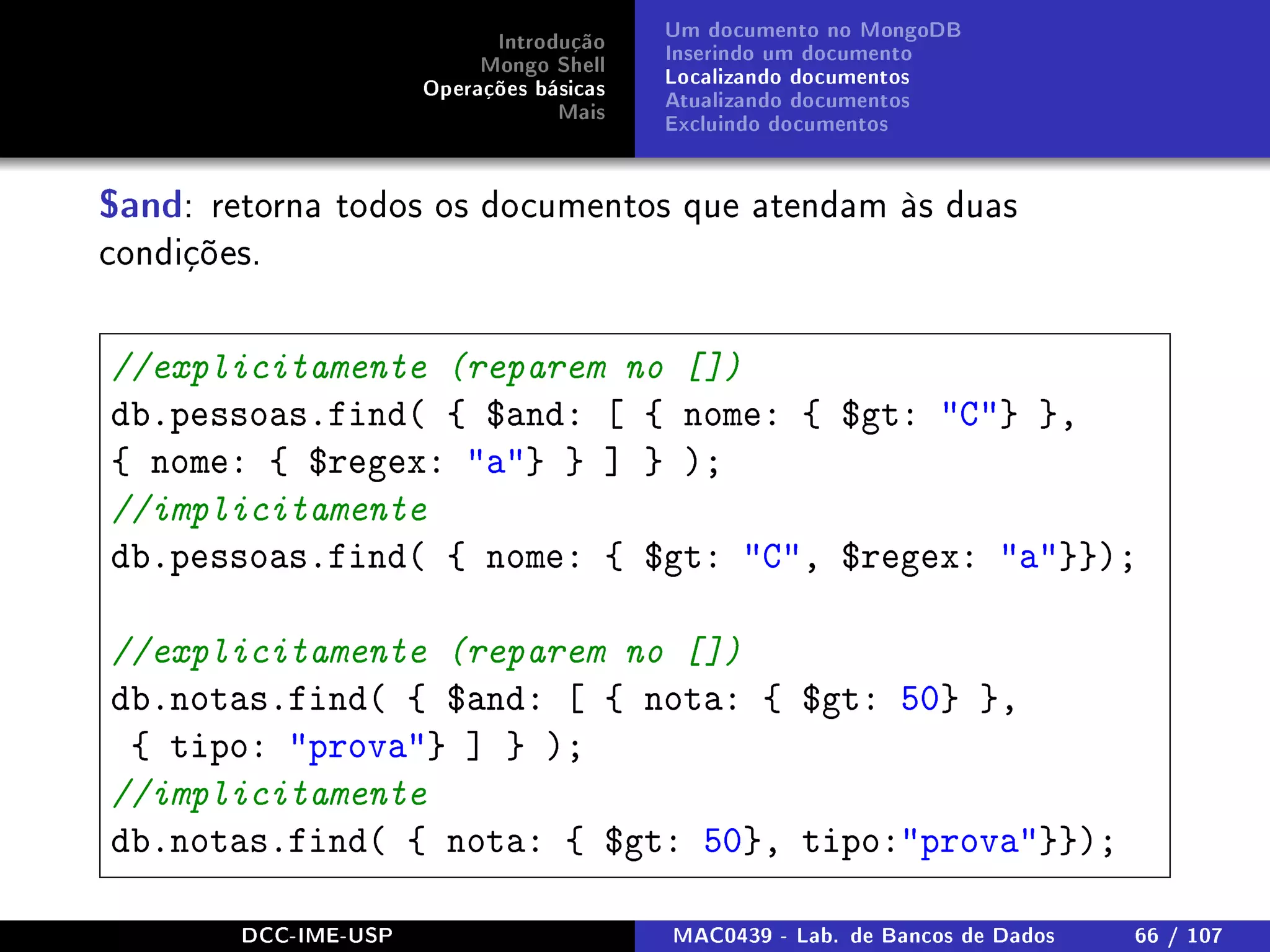 Introdução
Mongo Shell
Operações básicas
Mais
Um documento no MongoDB
Inserindo um documento
Localizando documentos
Atualizando documentos
Excluindo documentos
$and: retorna todos os documentos que atendam às duas
condições.
//explicitamente (reparem no [])
db.pessoas.find( { $and: [ { nome: { $gt: C} },
{ nome: { $regex: a} } ] } );
//implicitamente
db.pessoas.find( { nome: { $gt: C, $regex: a}});
//explicitamente (reparem no [])
db.notas.find( { $and: [ { nota: { $gt: 50} },
{ tipo: prova} ] } );
//implicitamente
db.notas.find( { nota: { $gt: 50}, tipo:prova}});
DCC-IME-USP MAC0439 - Lab. de Bancos de Dados 66 / 107
 