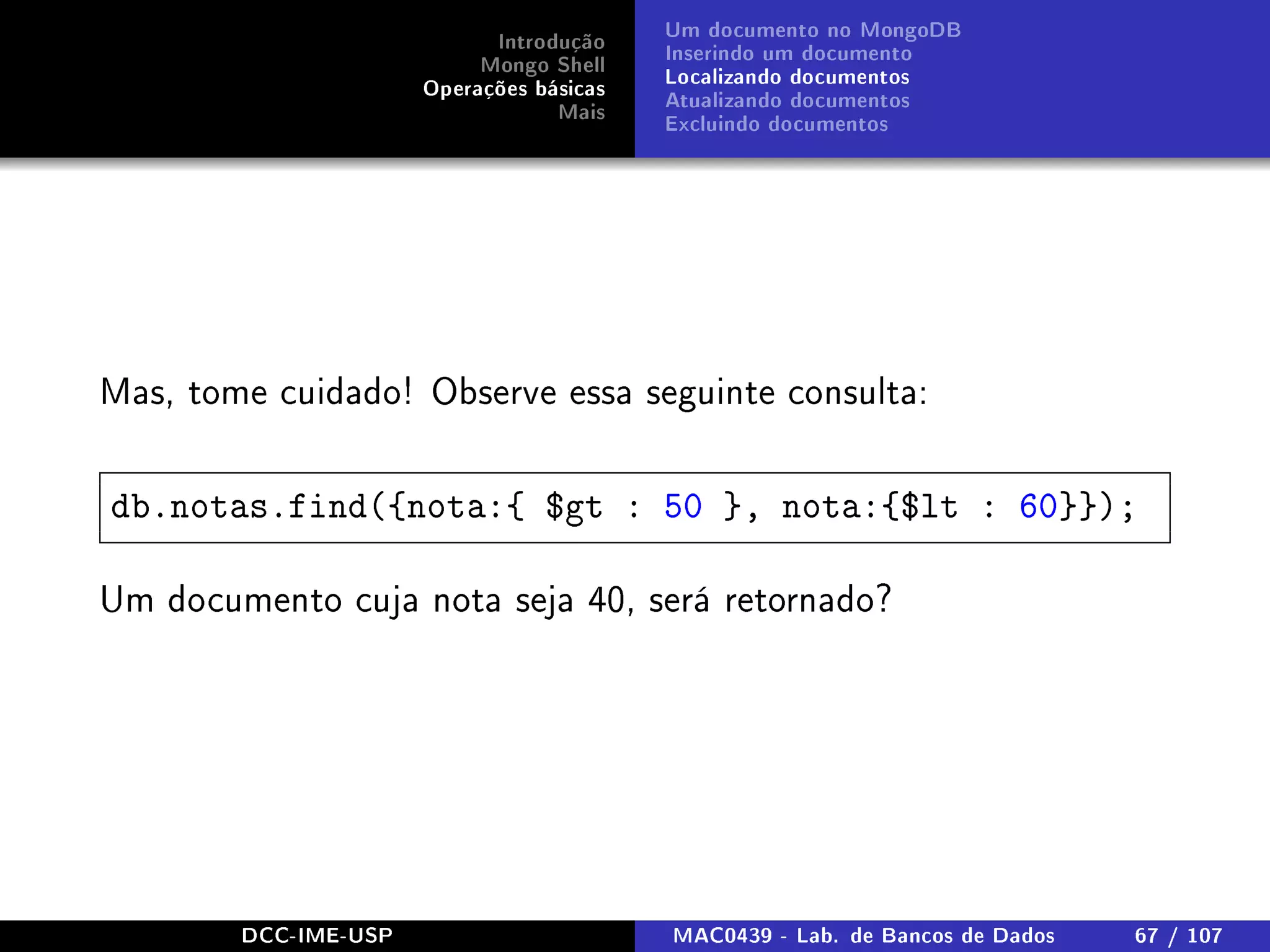 Introdução
Mongo Shell
Operações básicas
Mais
Um documento no MongoDB
Inserindo um documento
Localizando documentos
Atualizando documentos
Excluindo documentos
Mas, tome cuidado! Observe essa seguinte consulta:
db.notas.find({nota:{ $gt : 50 }, nota:{$lt : 60}});
Um documento cuja nota seja 40, será retornado?
DCC-IME-USP MAC0439 - Lab. de Bancos de Dados 67 / 107
 