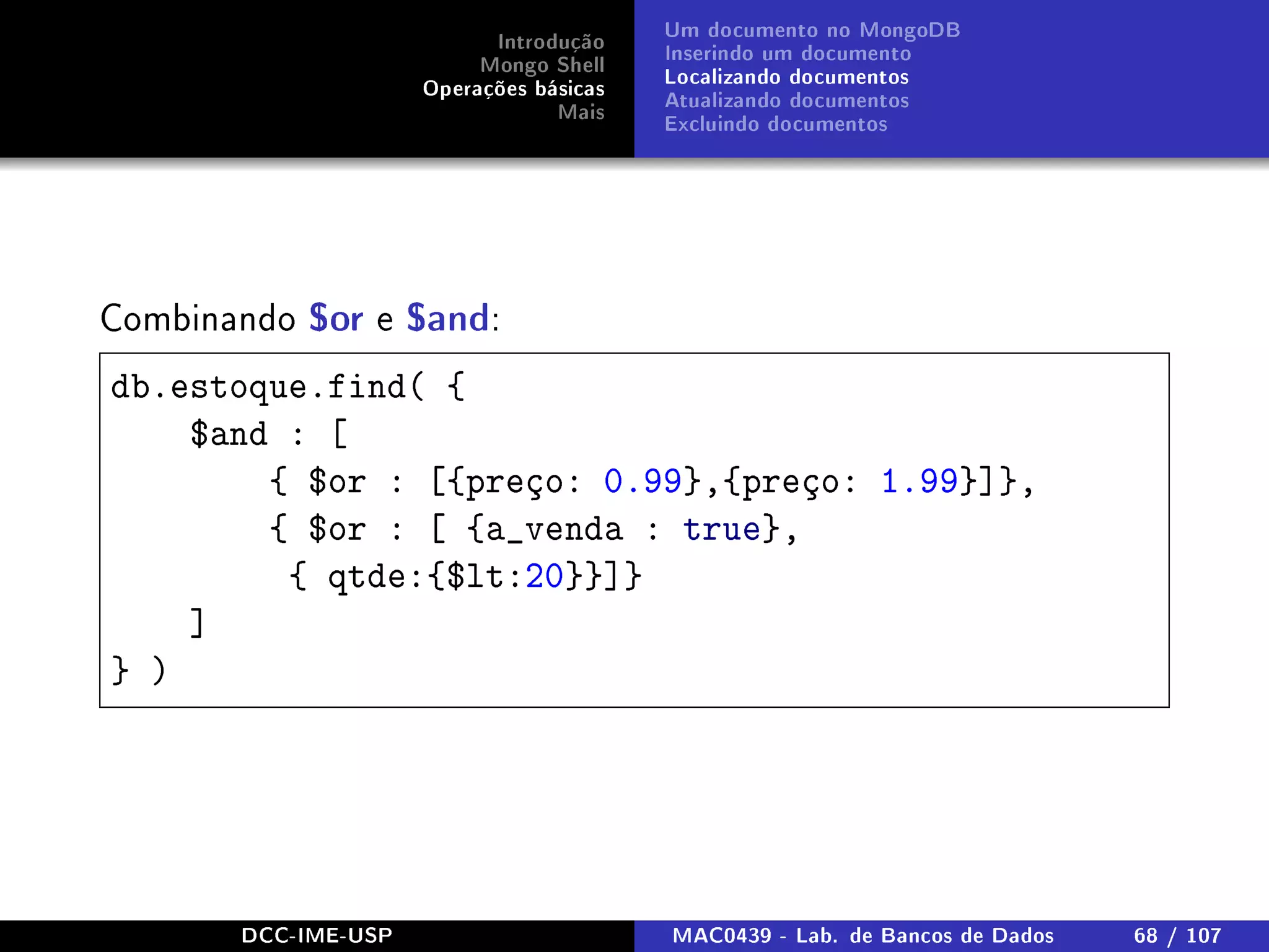 Introdução
Mongo Shell
Operações básicas
Mais
Um documento no MongoDB
Inserindo um documento
Localizando documentos
Atualizando documentos
Excluindo documentos
Combinando $or e $and:
db.estoque.find( {
$and : [
{ $or : [{preço: 0.99},{preço: 1.99}]},
{ $or : [ {a_venda : true},
{ qtde:{$lt:20}}]}
]
} )
DCC-IME-USP MAC0439 - Lab. de Bancos de Dados 68 / 107
 