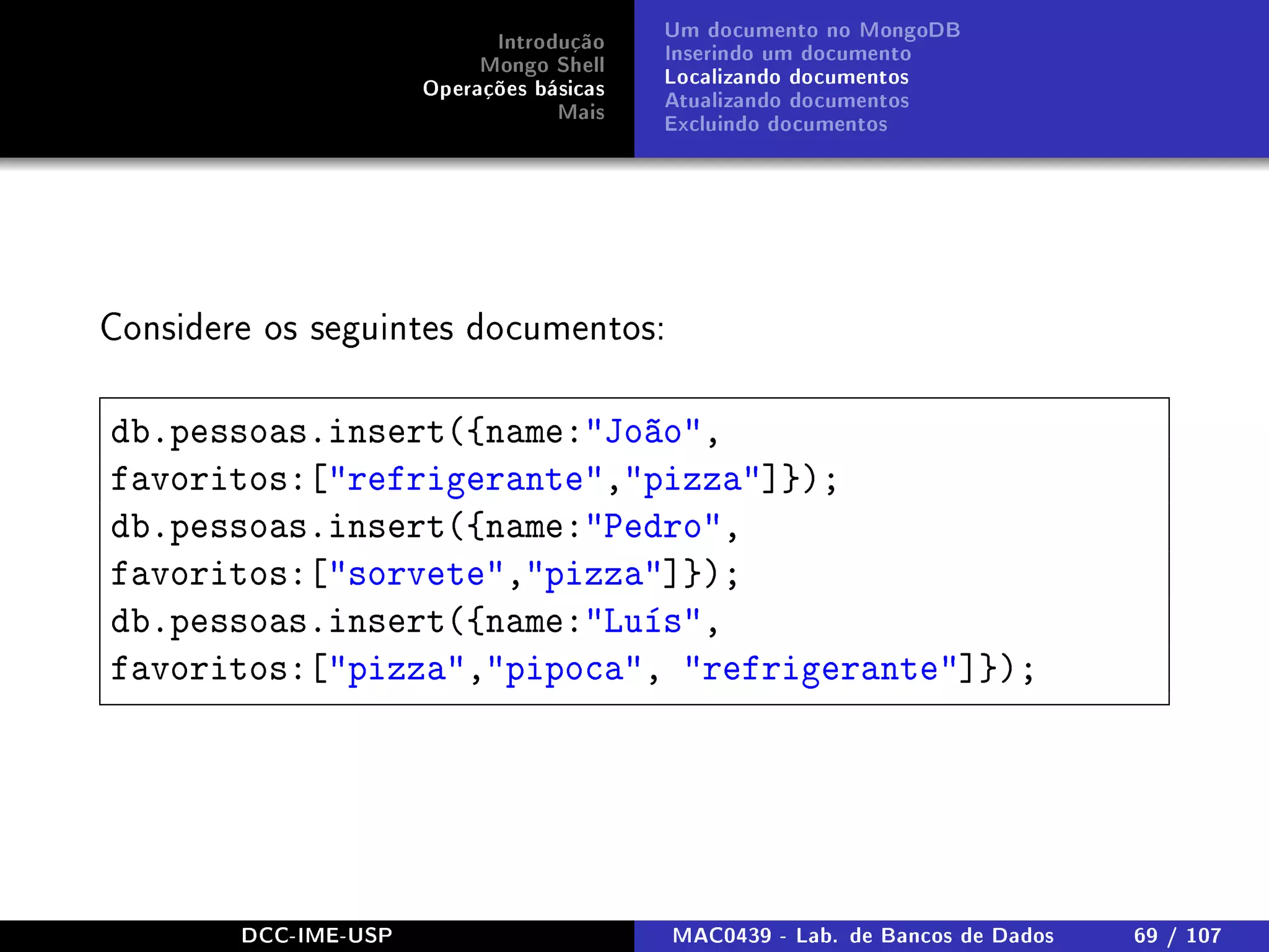 Introdução
Mongo Shell
Operações básicas
Mais
Um documento no MongoDB
Inserindo um documento
Localizando documentos
Atualizando documentos
Excluindo documentos
Considere os seguintes documentos:
db.pessoas.insert({name:João,
favoritos:[refrigerante,pizza]});
db.pessoas.insert({name:Pedro,
favoritos:[sorvete,pizza]});
db.pessoas.insert({name:Luís,
favoritos:[pizza,pipoca, refrigerante]});
DCC-IME-USP MAC0439 - Lab. de Bancos de Dados 69 / 107
 
