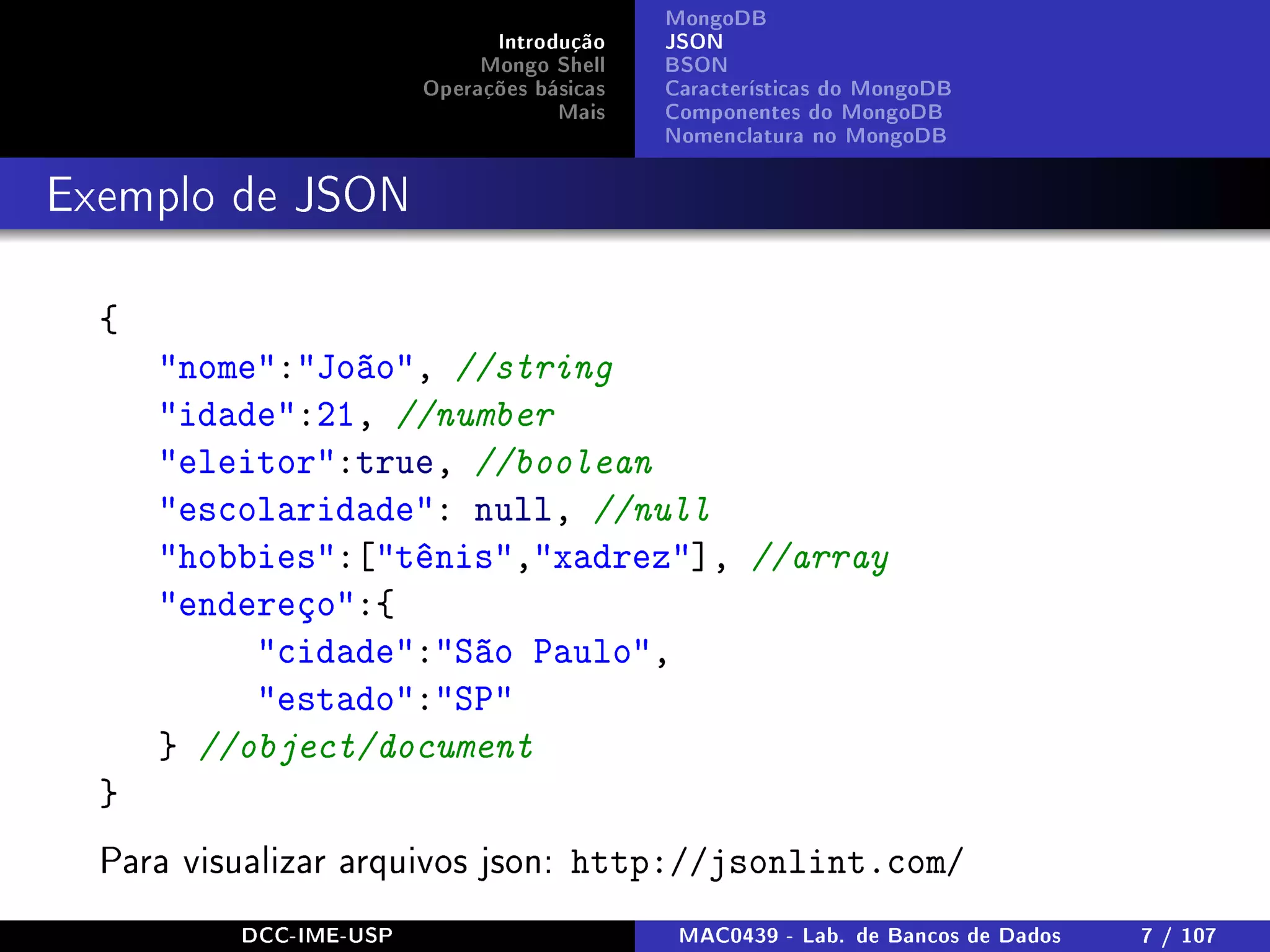 Introdução
Mongo Shell
Operações básicas
Mais
MongoDB
JSON
BSON
Características do MongoDB
Componentes do MongoDB
Nomenclatura no MongoDB
Exemplo de JSON
{
nome:João, //string
idade:21, //number
eleitor:true, //boolean
escolaridade: null, //null
hobbies:[tênis,xadrez], //array
endereço:{
cidade:São Paulo,
estado:SP
} //object/document
}
Para visualizar arquivos json: http://jsonlint.com/
DCC-IME-USP MAC0439 - Lab. de Bancos de Dados 7 / 107
 