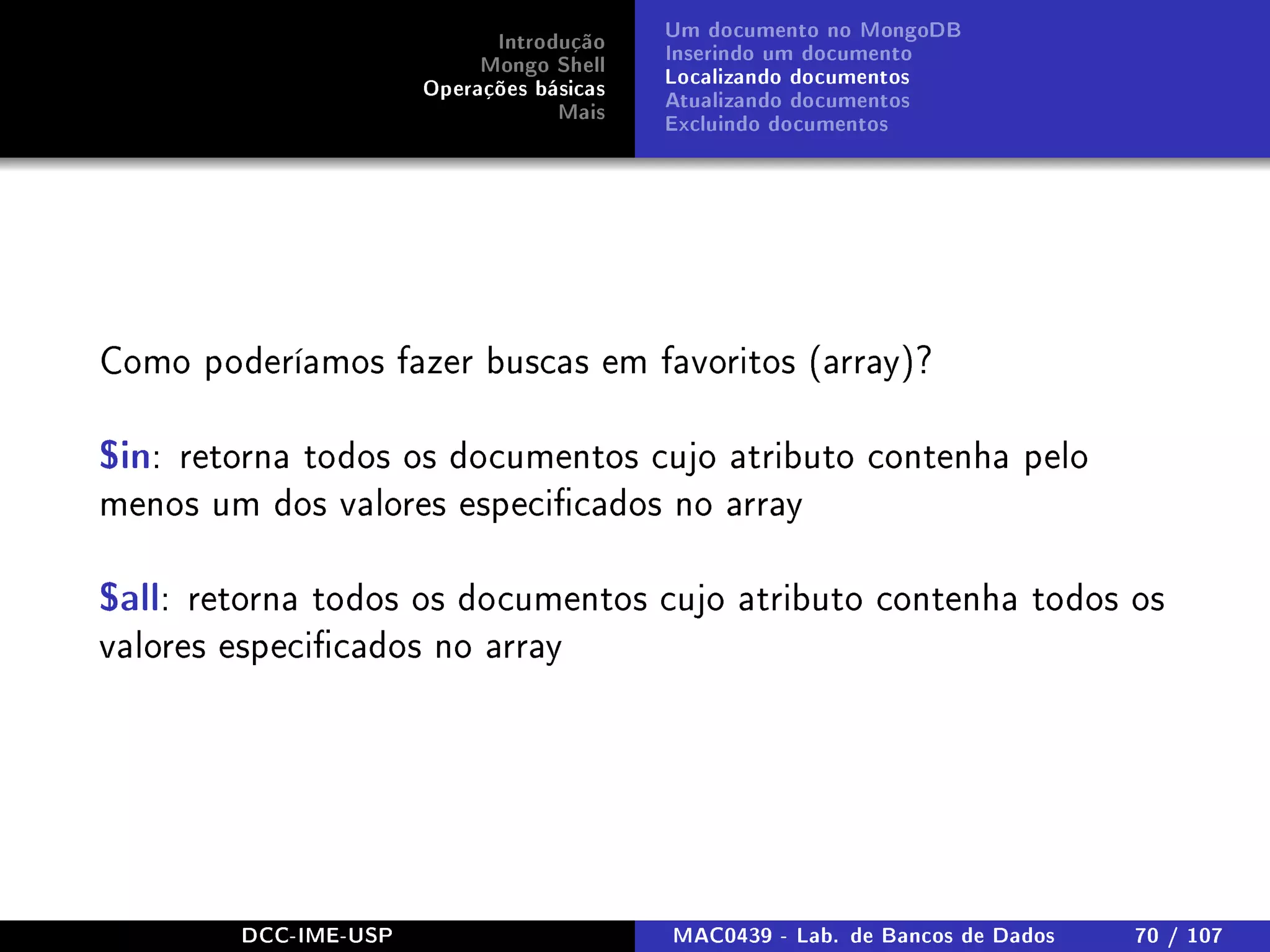 Introdução
Mongo Shell
Operações básicas
Mais
Um documento no MongoDB
Inserindo um documento
Localizando documentos
Atualizando documentos
Excluindo documentos
Como poderíamos fazer buscas em favoritos (array)?
$in: retorna todos os documentos cujo atributo contenha pelo
menos um dos valores especicados no array
$all: retorna todos os documentos cujo atributo contenha todos os
valores especicados no array
DCC-IME-USP MAC0439 - Lab. de Bancos de Dados 70 / 107
 