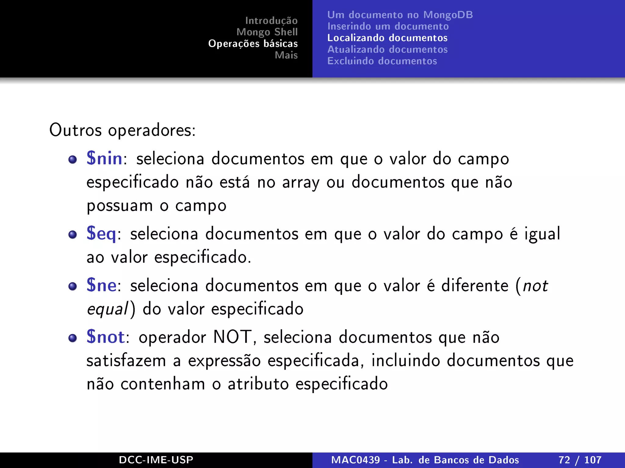 Introdução
Mongo Shell
Operações básicas
Mais
Um documento no MongoDB
Inserindo um documento
Localizando documentos
Atualizando documentos
Excluindo documentos
Outros operadores:
$nin: seleciona documentos em que o valor do campo
especicado não está no array ou documentos que não
possuam o campo
$eq: seleciona documentos em que o valor do campo é igual
ao valor especicado.
$ne: seleciona documentos em que o valor é diferente (not
equal ) do valor especicado
$not: operador NOT, seleciona documentos que não
satisfazem a expressão especicada, incluindo documentos que
não contenham o atributo especicado
DCC-IME-USP MAC0439 - Lab. de Bancos de Dados 72 / 107
 