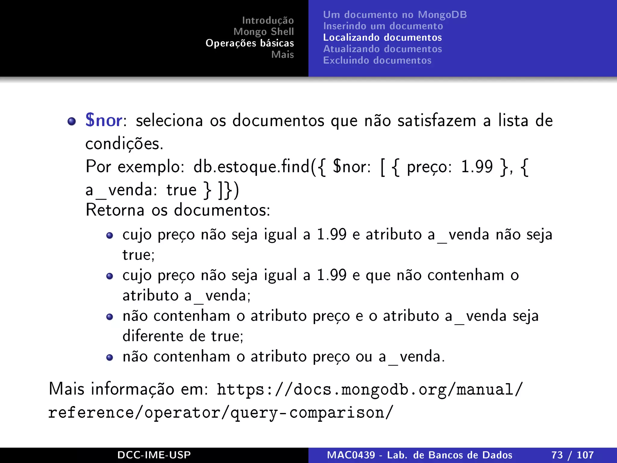 Introdução
Mongo Shell
Operações básicas
Mais
Um documento no MongoDB
Inserindo um documento
Localizando documentos
Atualizando documentos
Excluindo documentos
$nor: seleciona os documentos que não satisfazem a lista de
condições.
Por exemplo: db.estoque.nd({ $nor: [ { preço: 1.99 }, {
a_venda: true } ]})
Retorna os documentos:
cujo preço não seja igual a 1.99 e atributo a_venda não seja
true;
cujo preço não seja igual a 1.99 e que não contenham o
atributo a_venda;
não contenham o atributo preço e o atributo a_venda seja
diferente de true;
não contenham o atributo preço ou a_venda.
Mais informação em: https://docs.mongodb.org/manual/
reference/operator/query-comparison/
DCC-IME-USP MAC0439 - Lab. de Bancos de Dados 73 / 107
 