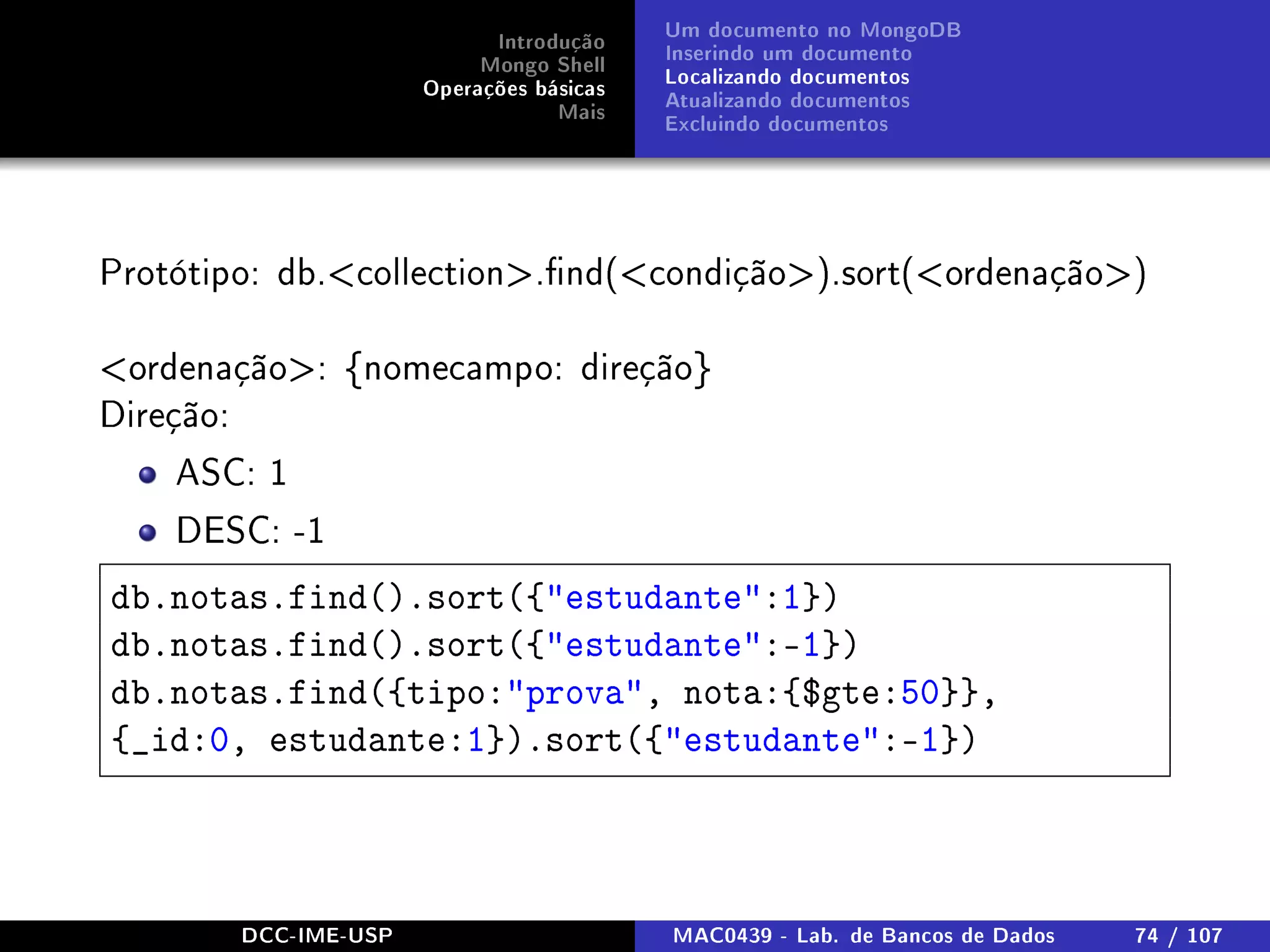 Introdução
Mongo Shell
Operações básicas
Mais
Um documento no MongoDB
Inserindo um documento
Localizando documentos
Atualizando documentos
Excluindo documentos
Protótipo: db.collection.nd(condição).sort(ordenação)
ordenação: {nomecampo: direção}
Direção:
ASC: 1
DESC: -1
db.notas.find().sort({estudante:1})
db.notas.find().sort({estudante:-1})
db.notas.find({tipo:prova, nota:{$gte:50}},
{_id:0, estudante:1}).sort({estudante:-1})
DCC-IME-USP MAC0439 - Lab. de Bancos de Dados 74 / 107
 