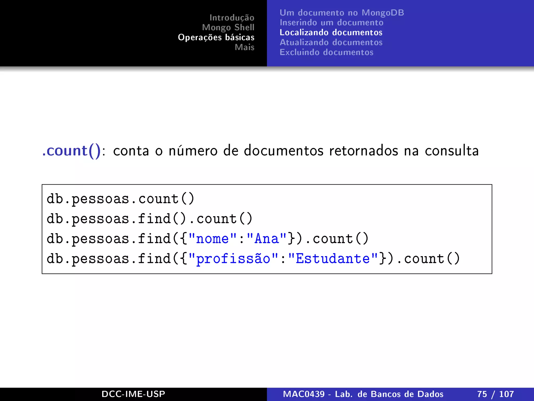 Introdução
Mongo Shell
Operações básicas
Mais
Um documento no MongoDB
Inserindo um documento
Localizando documentos
Atualizando documentos
Excluindo documentos
.count(): conta o número de documentos retornados na consulta
db.pessoas.count()
db.pessoas.find().count()
db.pessoas.find({nome:Ana}).count()
db.pessoas.find({profissão:Estudante}).count()
DCC-IME-USP MAC0439 - Lab. de Bancos de Dados 75 / 107
 