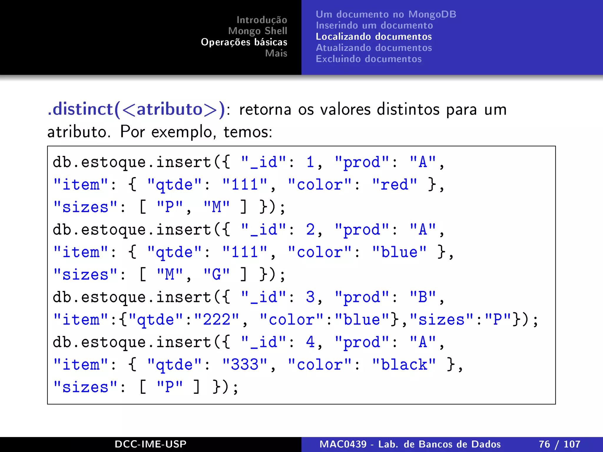 Introdução
Mongo Shell
Operações básicas
Mais
Um documento no MongoDB
Inserindo um documento
Localizando documentos
Atualizando documentos
Excluindo documentos
.distinct(atributo): retorna os valores distintos para um
atributo. Por exemplo, temos:
db.estoque.insert({ _id: 1, prod: A,
item: { qtde: 111, color: red },
sizes: [ P, M ] });
db.estoque.insert({ _id: 2, prod: A,
item: { qtde: 111, color: blue },
sizes: [ M, G ] });
db.estoque.insert({ _id: 3, prod: B,
item:{qtde:222, color:blue},sizes:P});
db.estoque.insert({ _id: 4, prod: A,
item: { qtde: 333, color: black },
sizes: [ P ] });
DCC-IME-USP MAC0439 - Lab. de Bancos de Dados 76 / 107
 