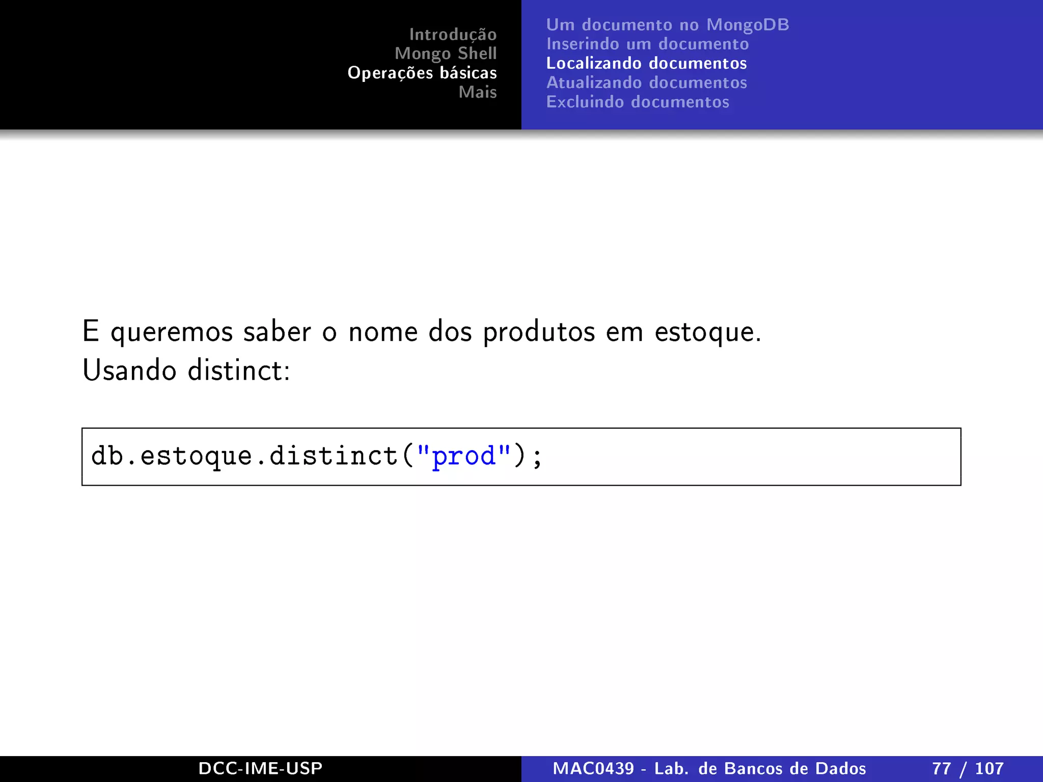 Introdução
Mongo Shell
Operações básicas
Mais
Um documento no MongoDB
Inserindo um documento
Localizando documentos
Atualizando documentos
Excluindo documentos
E queremos saber o nome dos produtos em estoque.
Usando distinct:
db.estoque.distinct(prod);
DCC-IME-USP MAC0439 - Lab. de Bancos de Dados 77 / 107
 