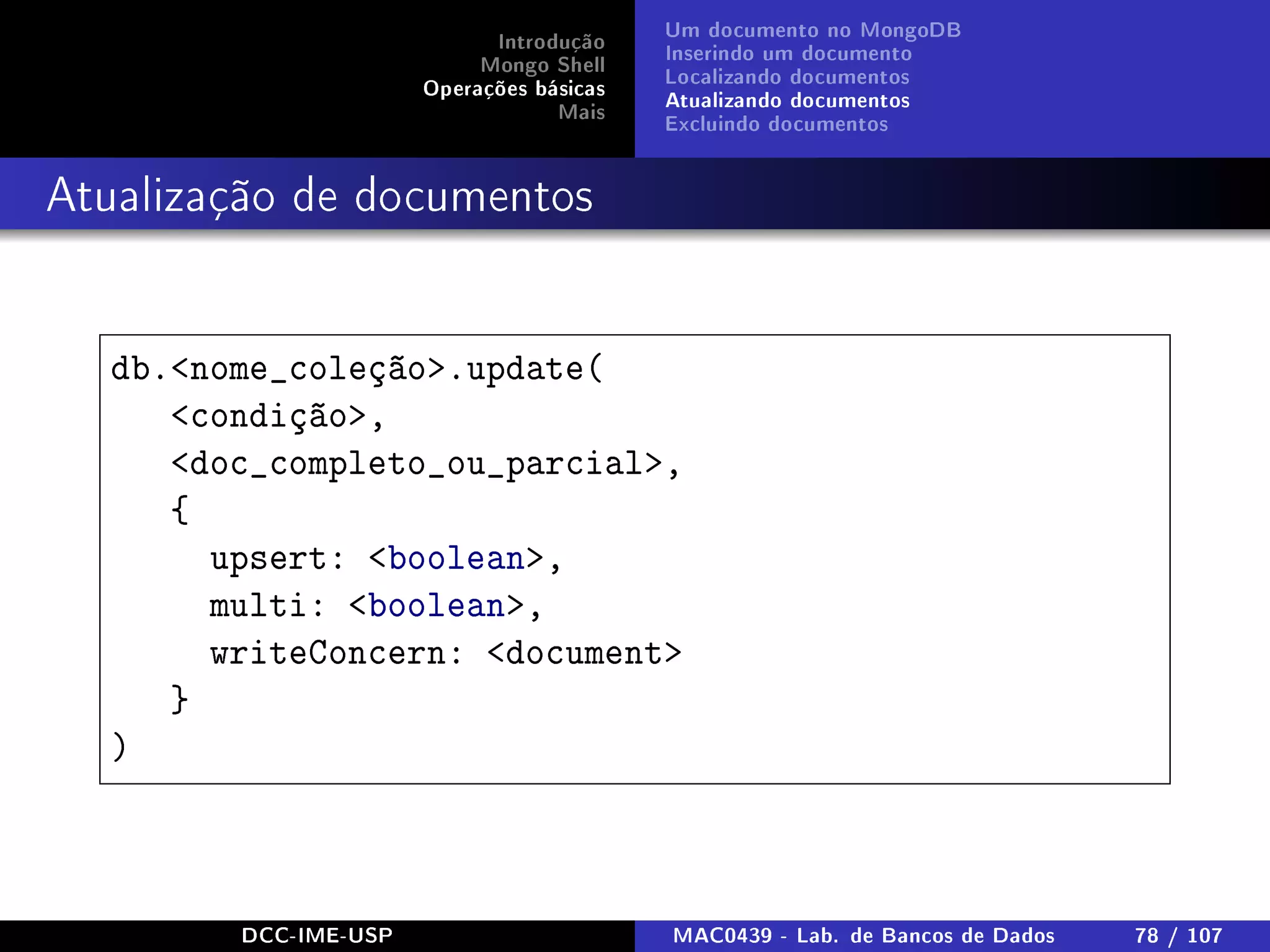 Introdução
Mongo Shell
Operações básicas
Mais
Um documento no MongoDB
Inserindo um documento
Localizando documentos
Atualizando documentos
Excluindo documentos
Atualização de documentos
db.nome_coleção.update(
condição,
doc_completo_ou_parcial,
{
upsert: boolean,
multi: boolean,
writeConcern: document
}
)
DCC-IME-USP MAC0439 - Lab. de Bancos de Dados 78 / 107
 