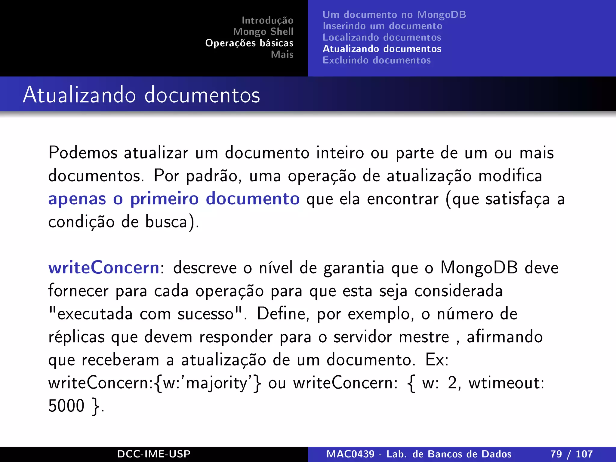 Introdução
Mongo Shell
Operações básicas
Mais
Um documento no MongoDB
Inserindo um documento
Localizando documentos
Atualizando documentos
Excluindo documentos
Atualizando documentos
Podemos atualizar um documento inteiro ou parte de um ou mais
documentos. Por padrão, uma operação de atualização modica
apenas o primeiro documento que ela encontrar (que satisfaça a
condição de busca).
writeConcern: descreve o nível de garantia que o MongoDB deve
fornecer para cada operação para que esta seja considerada
executada com sucesso. Dene, por exemplo, o número de
réplicas que devem responder para o servidor mestre , armando
que receberam a atualização de um documento. Ex:
writeConcern:{w:'majority'} ou writeConcern: { w: 2, wtimeout:
5000 }.
DCC-IME-USP MAC0439 - Lab. de Bancos de Dados 79 / 107
 