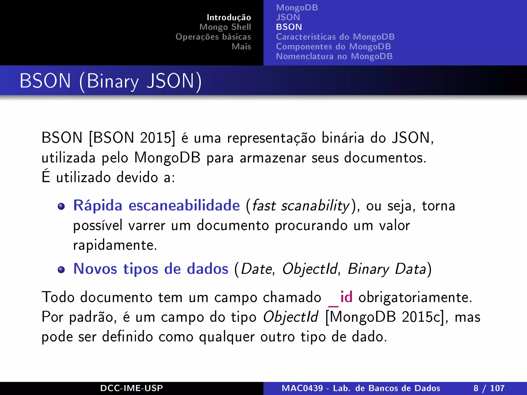 Introdução
Mongo Shell
Operações básicas
Mais
MongoDB
JSON
BSON
Características do MongoDB
Componentes do MongoDB
Nomenclatura no MongoDB
BSON (Binary JSON)
BSON [BSON 2015] é uma representação binária do JSON,
utilizada pelo MongoDB para armazenar seus documentos.
É utilizado devido a:
Rápida escaneabilidade (fast scanability ), ou seja, torna
possível varrer um documento procurando um valor
rapidamente.
Novos tipos de dados (Date, ObjectId, Binary Data)
Todo documento tem um campo chamado _id obrigatoriamente.
Por padrão, é um campo do tipo ObjectId [MongoDB 2015c], mas
pode ser denido como qualquer outro tipo de dado.
DCC-IME-USP MAC0439 - Lab. de Bancos de Dados 8 / 107
 