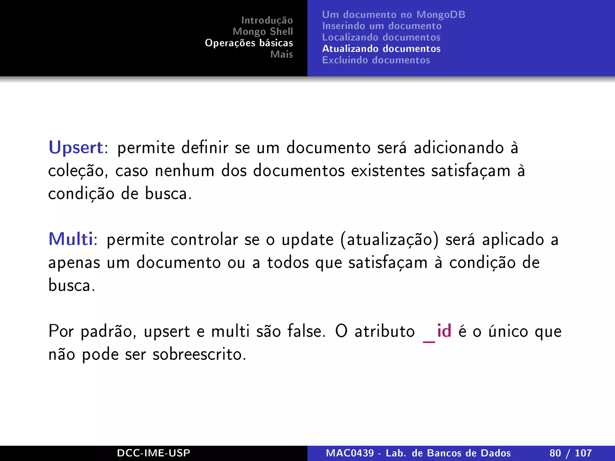 Introdução
Mongo Shell
Operações básicas
Mais
Um documento no MongoDB
Inserindo um documento
Localizando documentos
Atualizando documentos
Excluindo documentos
Upsert: permite denir se um documento será adicionando à
coleção, caso nenhum dos documentos existentes satisfaçam à
condição de busca.
Multi: permite controlar se o update (atualização) será aplicado a
apenas um documento ou a todos que satisfaçam à condição de
busca.
Por padrão, upsert e multi são false. O atributo _id é o único que
não pode ser sobreescrito.
DCC-IME-USP MAC0439 - Lab. de Bancos de Dados 80 / 107
 