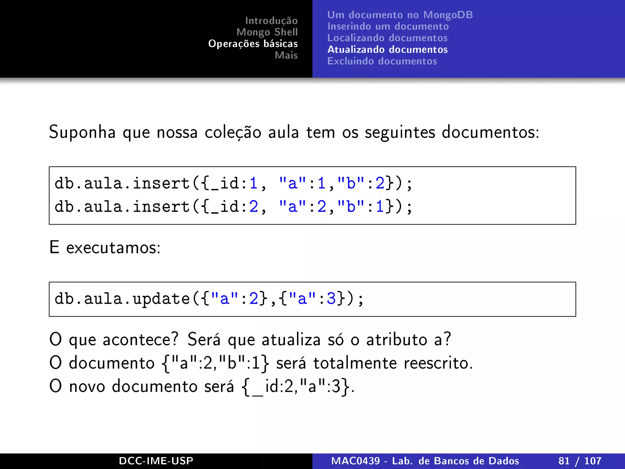 Introdução
Mongo Shell
Operações básicas
Mais
Um documento no MongoDB
Inserindo um documento
Localizando documentos
Atualizando documentos
Excluindo documentos
Suponha que nossa coleção aula tem os seguintes documentos:
db.aula.insert({_id:1, a:1,b:2});
db.aula.insert({_id:2, a:2,b:1});
E executamos:
db.aula.update({a:2},{a:3});
O que acontece? Será que atualiza só o atributo a?
O documento {a:2,b:1} será totalmente reescrito.
O novo documento será {_id:2,a:3}.
DCC-IME-USP MAC0439 - Lab. de Bancos de Dados 81 / 107
 
