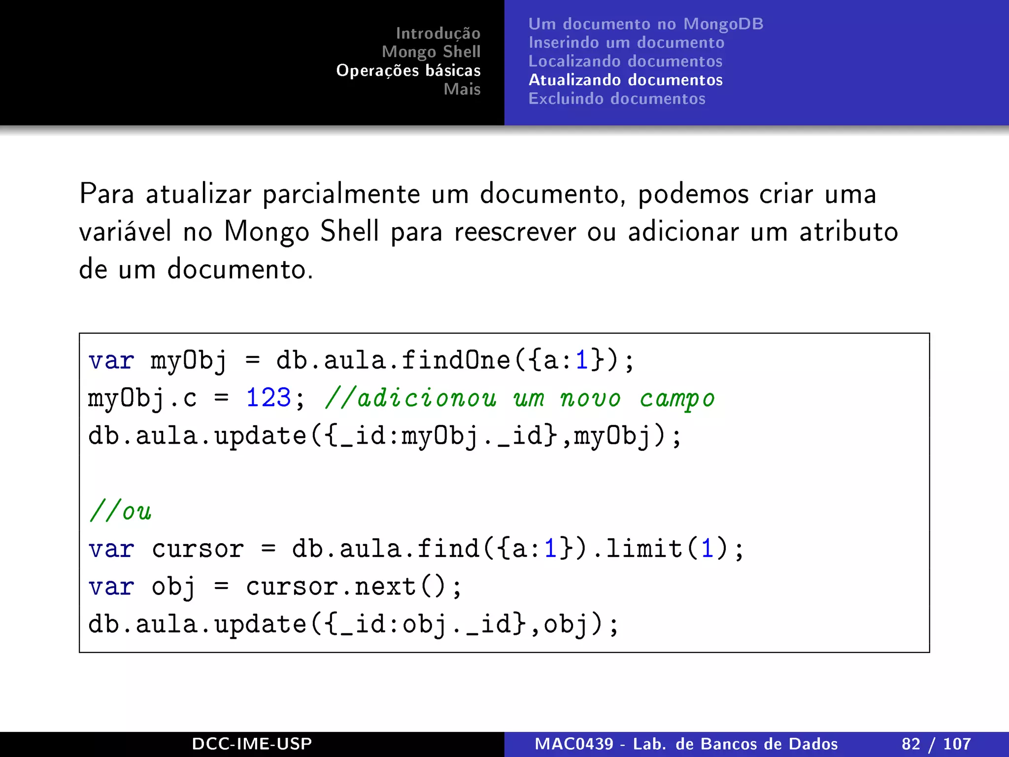 Introdução
Mongo Shell
Operações básicas
Mais
Um documento no MongoDB
Inserindo um documento
Localizando documentos
Atualizando documentos
Excluindo documentos
Para atualizar parcialmente um documento, podemos criar uma
variável no Mongo Shell para reescrever ou adicionar um atributo
de um documento.
var myObj = db.aula.findOne({a:1});
myObj.c = 123; //adicionou um novo campo
db.aula.update({_id:myObj._id},myObj);
//ou
var cursor = db.aula.find({a:1}).limit(1);
var obj = cursor.next();
db.aula.update({_id:obj._id},obj);
DCC-IME-USP MAC0439 - Lab. de Bancos de Dados 82 / 107
 