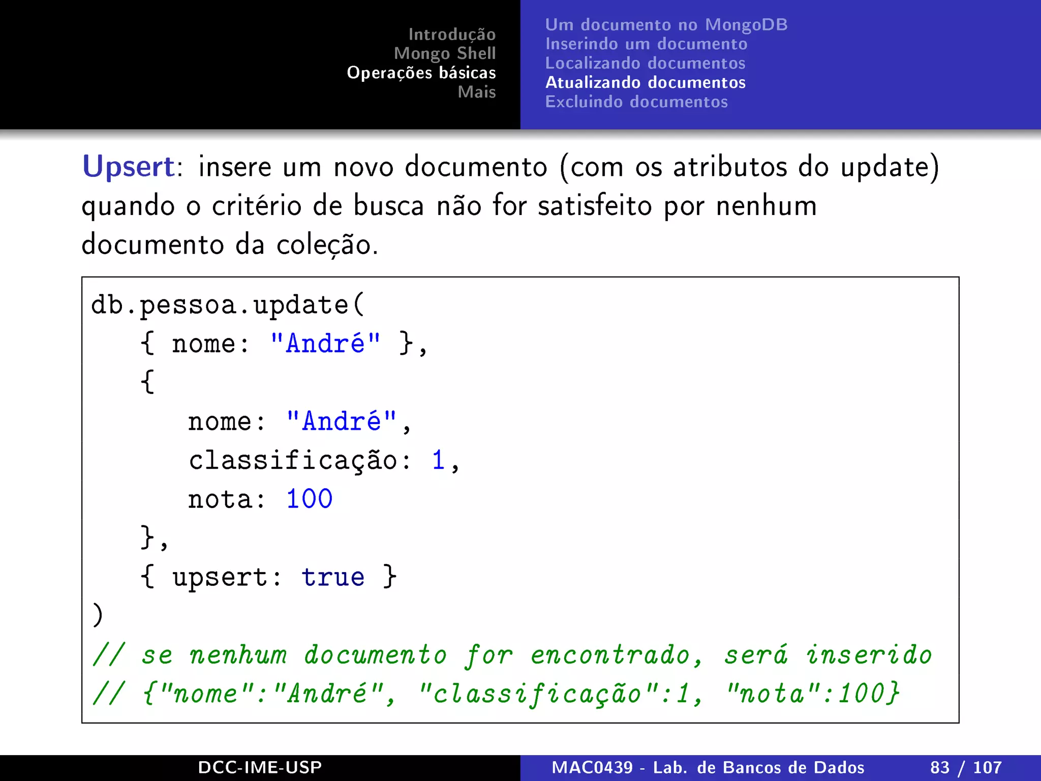 Introdução
Mongo Shell
Operações básicas
Mais
Um documento no MongoDB
Inserindo um documento
Localizando documentos
Atualizando documentos
Excluindo documentos
Upsert: insere um novo documento (com os atributos do update)
quando o critério de busca não for satisfeito por nenhum
documento da coleção.
db.pessoa.update(
{ nome: André },
{
nome: André,
classificação: 1,
nota: 100
},
{ upsert: true }
)
// se nenhum documento for encontrado, será inserido
// {nome:André, classificação:1, nota:100}
DCC-IME-USP MAC0439 - Lab. de Bancos de Dados 83 / 107
 