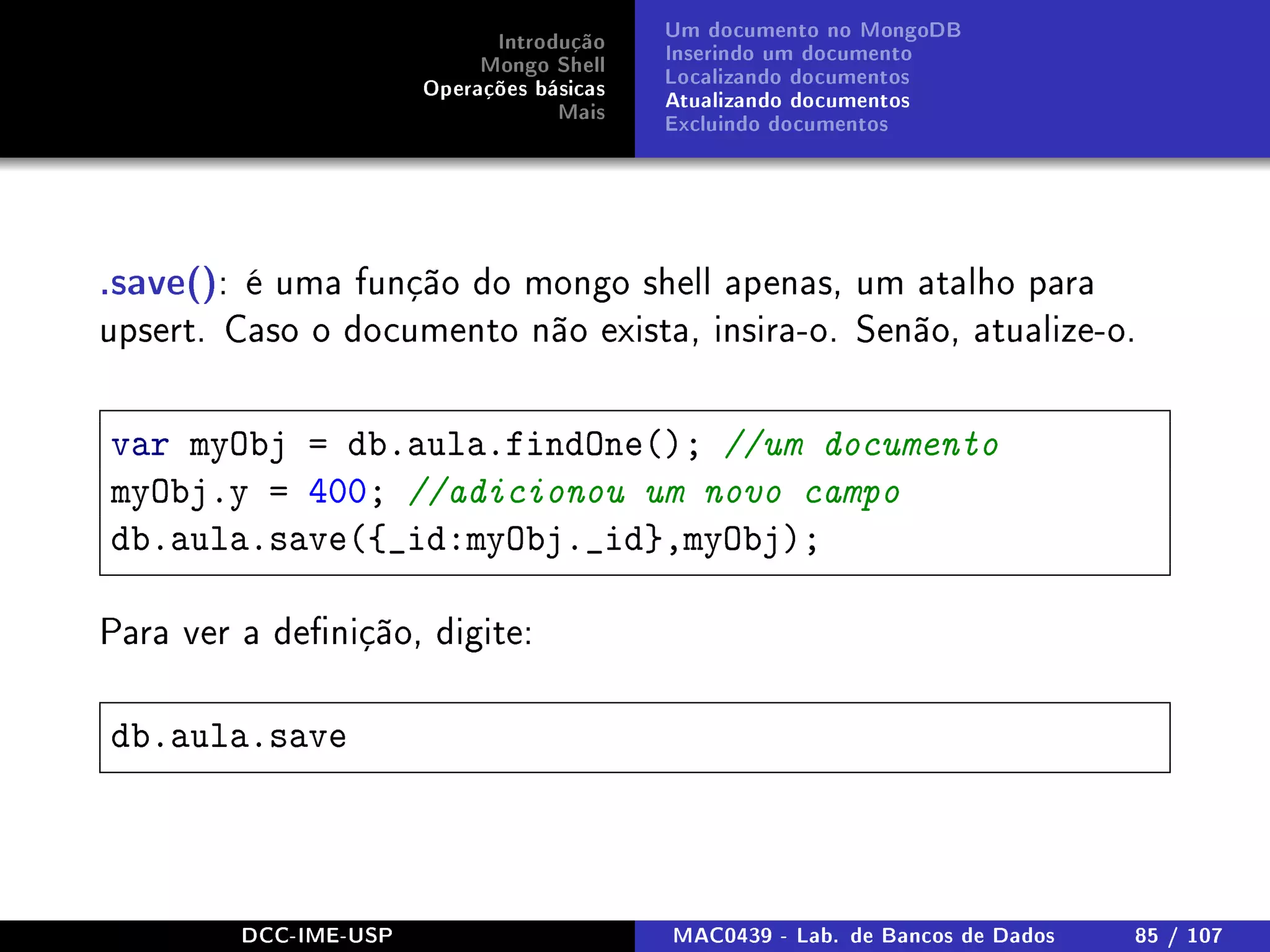 Introdução
Mongo Shell
Operações básicas
Mais
Um documento no MongoDB
Inserindo um documento
Localizando documentos
Atualizando documentos
Excluindo documentos
.save(): é uma função do mongo shell apenas, um atalho para
upsert. Caso o documento não exista, insira-o. Senão, atualize-o.
var myObj = db.aula.findOne(); //um documento
myObj.y = 400; //adicionou um novo campo
db.aula.save({_id:myObj._id},myObj);
Para ver a denição, digite:
db.aula.save
DCC-IME-USP MAC0439 - Lab. de Bancos de Dados 85 / 107
 
