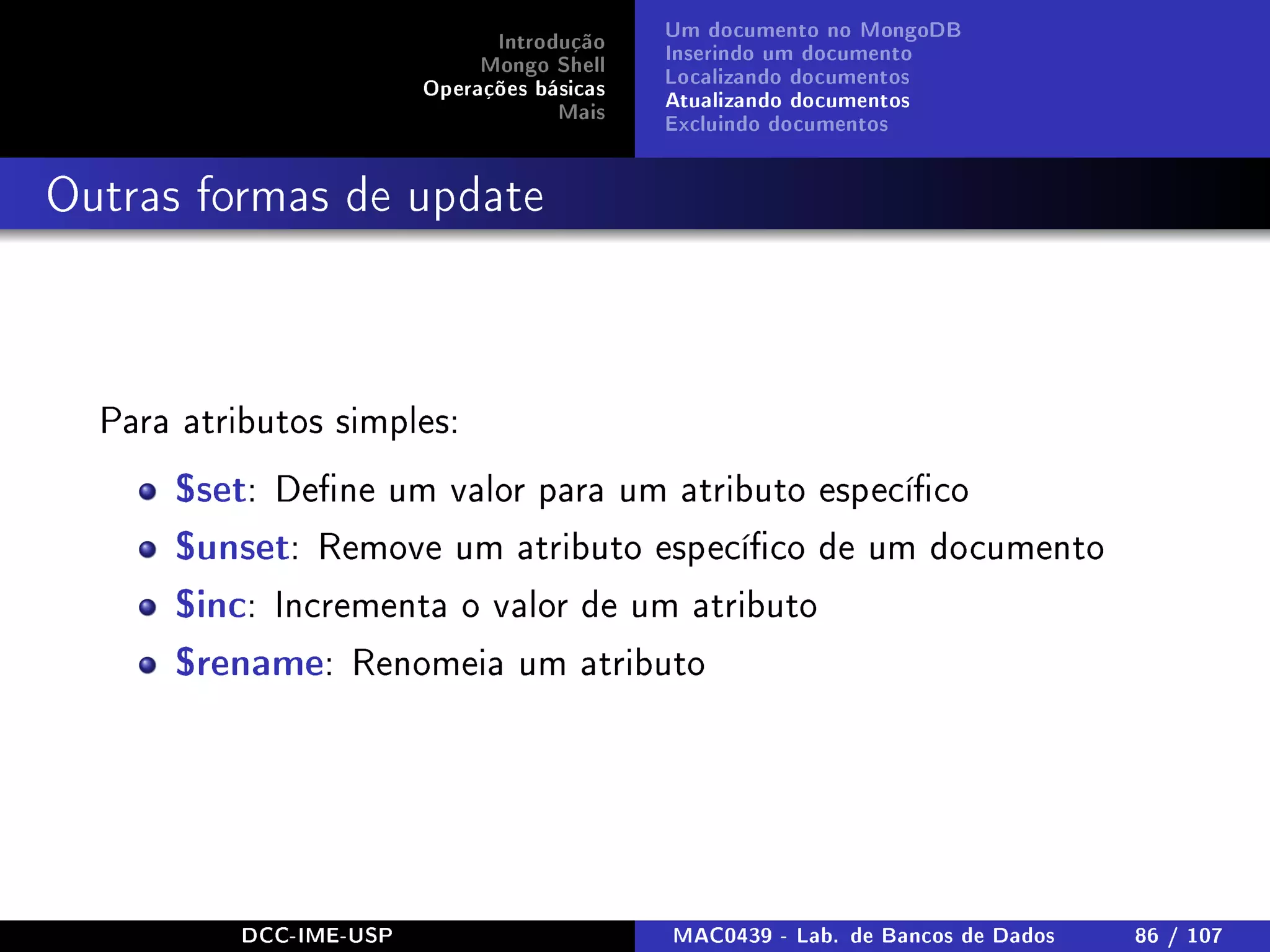 Introdução
Mongo Shell
Operações básicas
Mais
Um documento no MongoDB
Inserindo um documento
Localizando documentos
Atualizando documentos
Excluindo documentos
Outras formas de update
Para atributos simples:
$set: Dene um valor para um atributo especíco
$unset: Remove um atributo especíco de um documento
$inc: Incrementa o valor de um atributo
$rename: Renomeia um atributo
DCC-IME-USP MAC0439 - Lab. de Bancos de Dados 86 / 107
 
