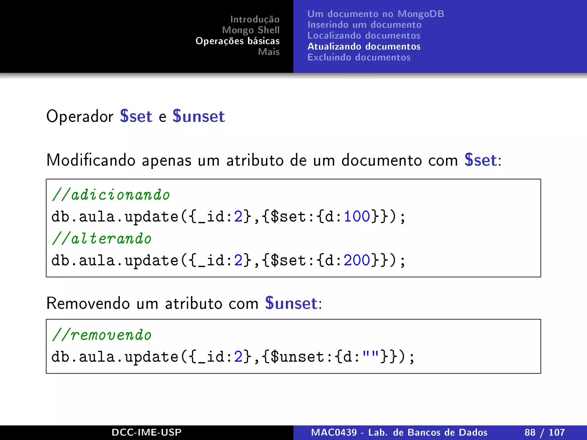 Introdução
Mongo Shell
Operações básicas
Mais
Um documento no MongoDB
Inserindo um documento
Localizando documentos
Atualizando documentos
Excluindo documentos
Operador $set e $unset
Modicando apenas um atributo de um documento com $set:
//adicionando
db.aula.update({_id:2},{$set:{d:100}});
//alterando
db.aula.update({_id:2},{$set:{d:200}});
Removendo um atributo com $unset:
//removendo
db.aula.update({_id:2},{$unset:{d:}});
DCC-IME-USP MAC0439 - Lab. de Bancos de Dados 88 / 107
 
