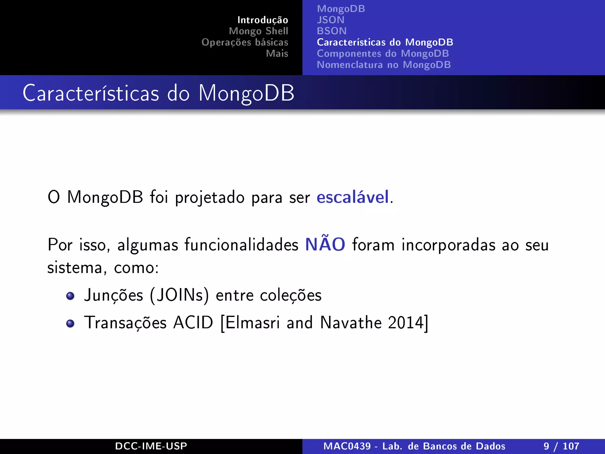 Introdução
Mongo Shell
Operações básicas
Mais
MongoDB
JSON
BSON
Características do MongoDB
Componentes do MongoDB
Nomenclatura no MongoDB
Características do MongoDB
O MongoDB foi projetado para ser escalável.
Por isso, algumas funcionalidades NÃO foram incorporadas ao seu
sistema, como:
Junções (JOINs) entre coleções
Transações ACID [Elmasri and Navathe 2014]
DCC-IME-USP MAC0439 - Lab. de Bancos de Dados 9 / 107
 