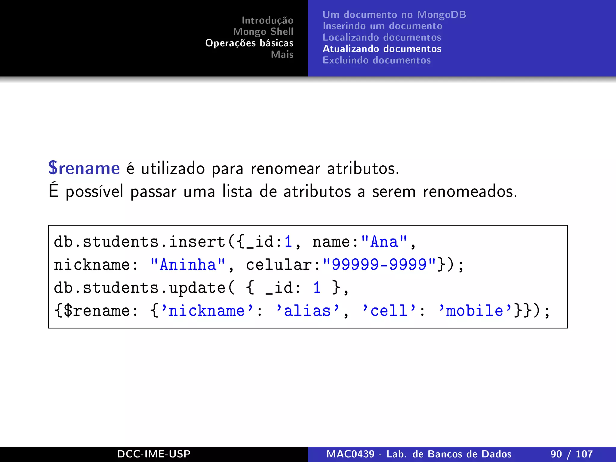 Introdução
Mongo Shell
Operações básicas
Mais
Um documento no MongoDB
Inserindo um documento
Localizando documentos
Atualizando documentos
Excluindo documentos
$rename é utilizado para renomear atributos.
É possível passar uma lista de atributos a serem renomeados.
db.students.insert({_id:1, name:Ana,
nickname: Aninha, celular:99999-9999});
db.students.update( { _id: 1 },
{$rename: {'nickname': 'alias', 'cell': 'mobile'}});
DCC-IME-USP MAC0439 - Lab. de Bancos de Dados 90 / 107
 