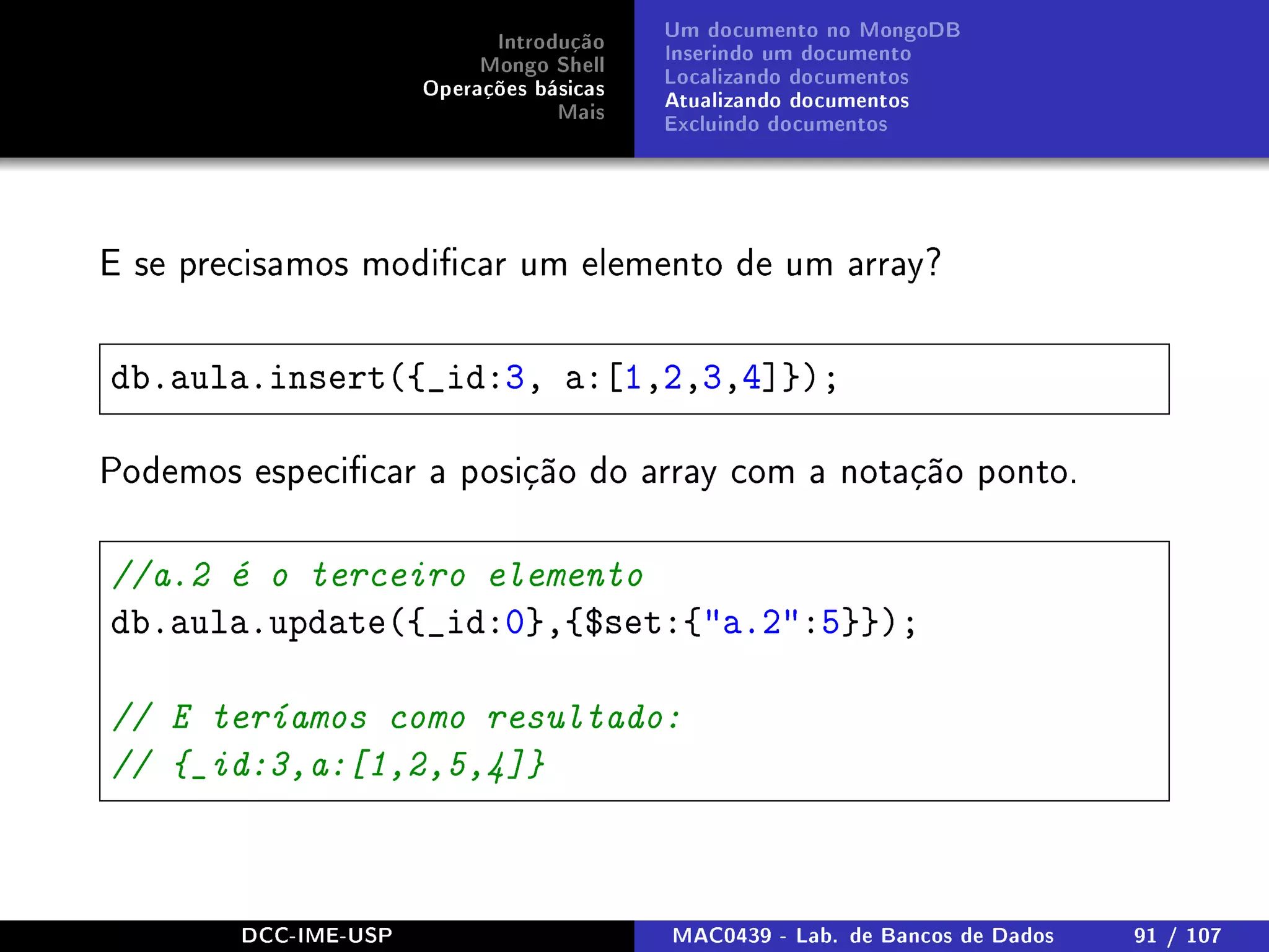 Introdução
Mongo Shell
Operações básicas
Mais
Um documento no MongoDB
Inserindo um documento
Localizando documentos
Atualizando documentos
Excluindo documentos
E se precisamos modicar um elemento de um array?
db.aula.insert({_id:3, a:[1,2,3,4]});
Podemos especicar a posição do array com a notação ponto.
//a.2 é o terceiro elemento
db.aula.update({_id:0},{$set:{a.2:5}});
// E teríamos como resultado:
// {_id:3,a:[1,2,5,4]}
DCC-IME-USP MAC0439 - Lab. de Bancos de Dados 91 / 107
 