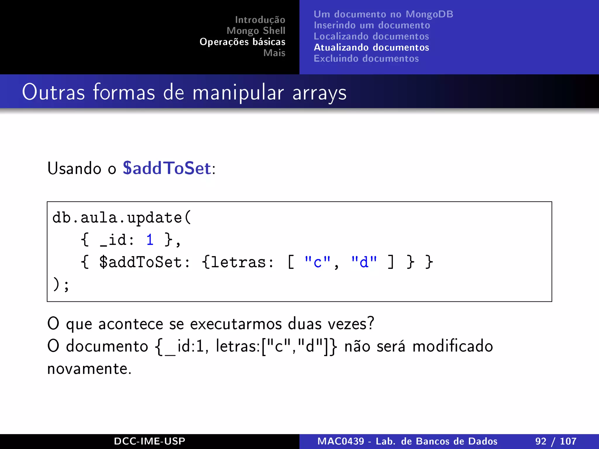 Introdução
Mongo Shell
Operações básicas
Mais
Um documento no MongoDB
Inserindo um documento
Localizando documentos
Atualizando documentos
Excluindo documentos
Outras formas de manipular arrays
Usando o $addToSet:
db.aula.update(
{ _id: 1 },
{ $addToSet: {letras: [ c, d ] } }
);
O que acontece se executarmos duas vezes?
O documento {_id:1, letras:[c,d]} não será modicado
novamente.
DCC-IME-USP MAC0439 - Lab. de Bancos de Dados 92 / 107
 