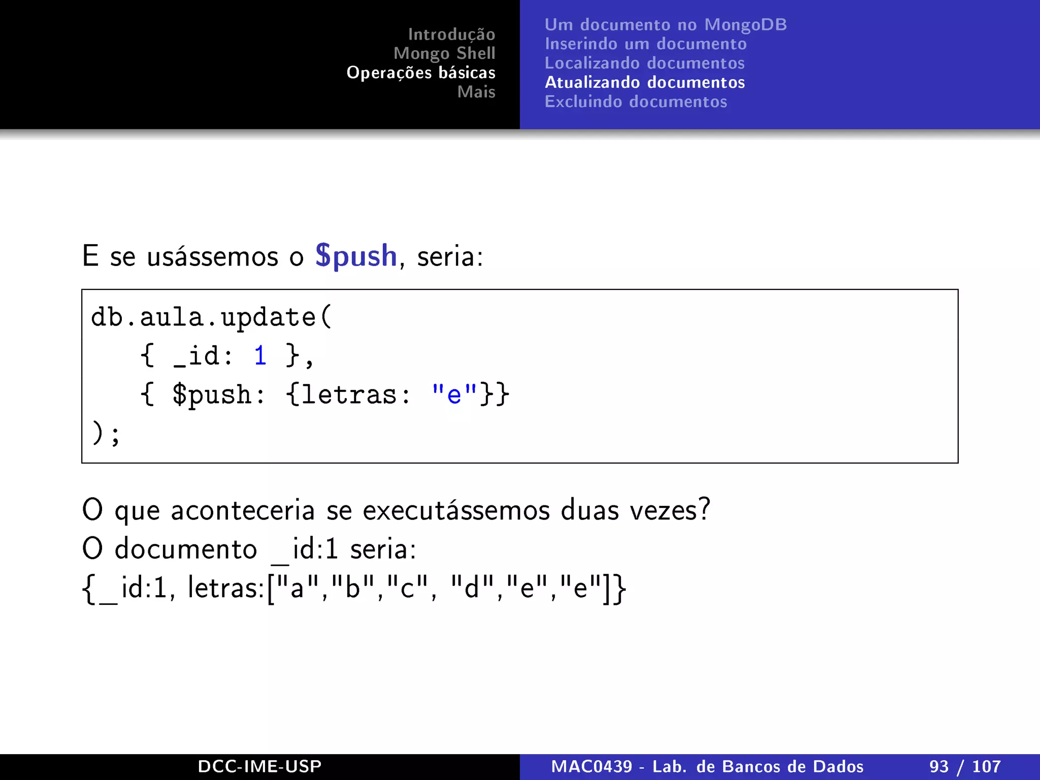 Introdução
Mongo Shell
Operações básicas
Mais
Um documento no MongoDB
Inserindo um documento
Localizando documentos
Atualizando documentos
Excluindo documentos
E se usássemos o $push, seria:
db.aula.update(
{ _id: 1 },
{ $push: {letras: e}}
);
O que aconteceria se executássemos duas vezes?
O documento _id:1 seria:
{_id:1, letras:[a,b,c, d,e,e]}
DCC-IME-USP MAC0439 - Lab. de Bancos de Dados 93 / 107
 