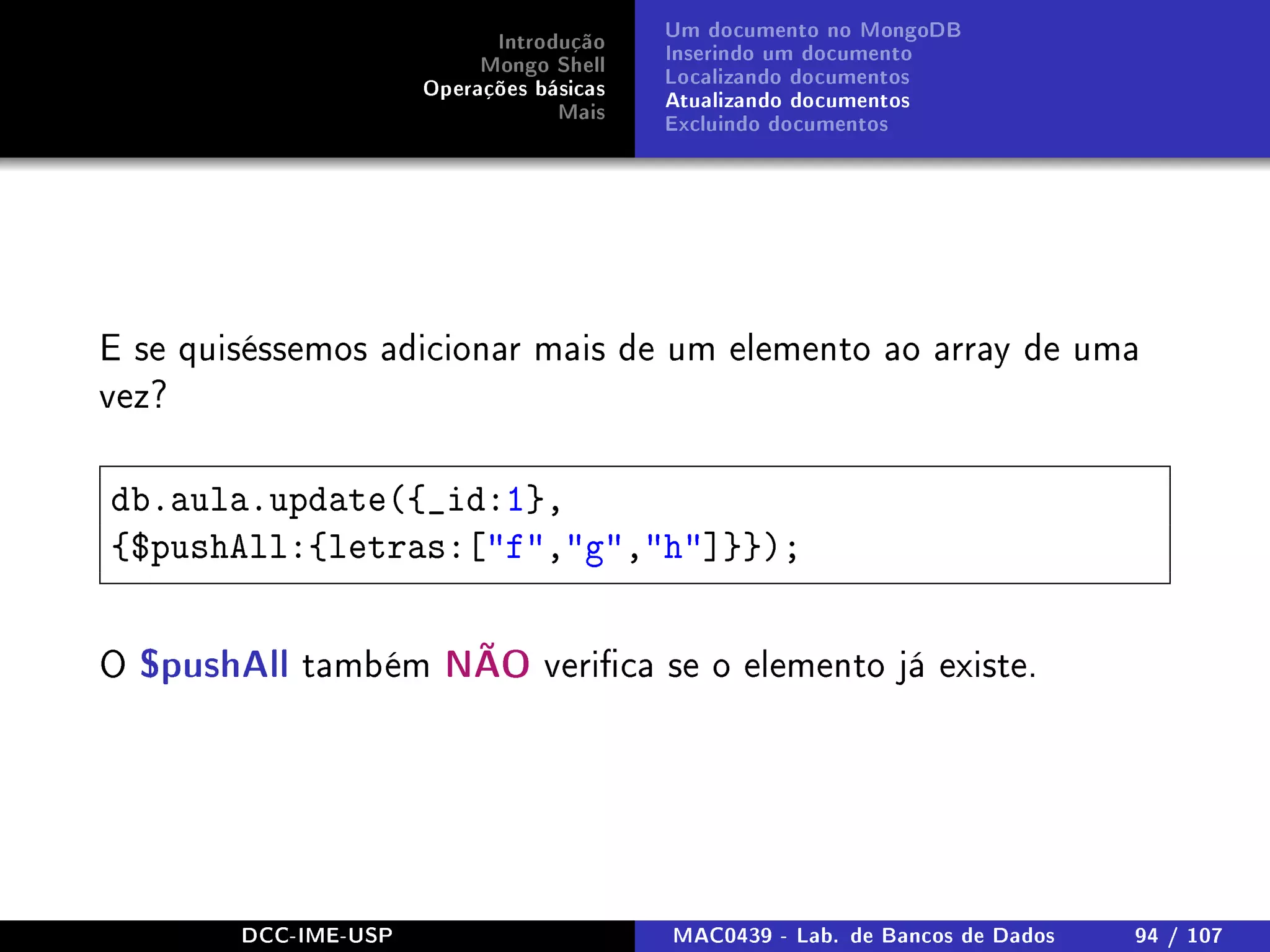 Introdução
Mongo Shell
Operações básicas
Mais
Um documento no MongoDB
Inserindo um documento
Localizando documentos
Atualizando documentos
Excluindo documentos
E se quiséssemos adicionar mais de um elemento ao array de uma
vez?
db.aula.update({_id:1},
{$pushAll:{letras:[f,g,h]}});
O $pushAll também NÃO verica se o elemento já existe.
DCC-IME-USP MAC0439 - Lab. de Bancos de Dados 94 / 107
 