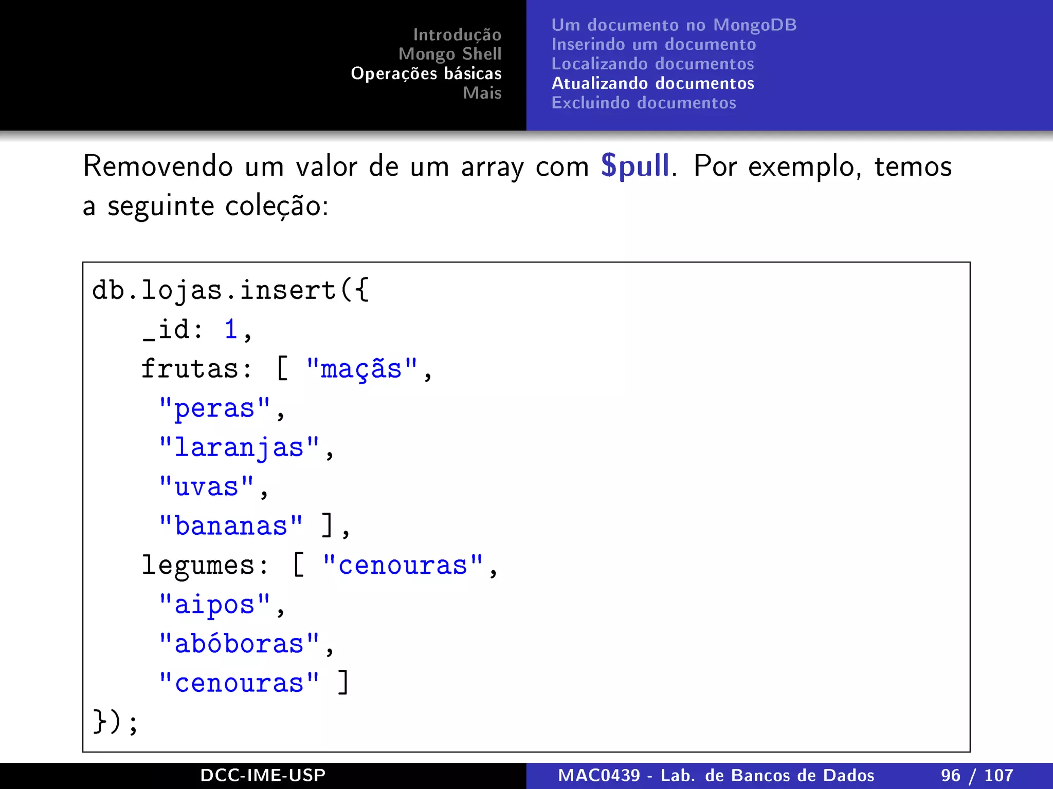 Introdução
Mongo Shell
Operações básicas
Mais
Um documento no MongoDB
Inserindo um documento
Localizando documentos
Atualizando documentos
Excluindo documentos
Removendo um valor de um array com $pull. Por exemplo, temos
a seguinte coleção:
db.lojas.insert({
_id: 1,
frutas: [ maçãs,
peras,
laranjas,
uvas,
bananas ],
legumes: [ cenouras,
aipos,
abóboras,
cenouras ]
});
DCC-IME-USP MAC0439 - Lab. de Bancos de Dados 96 / 107
 