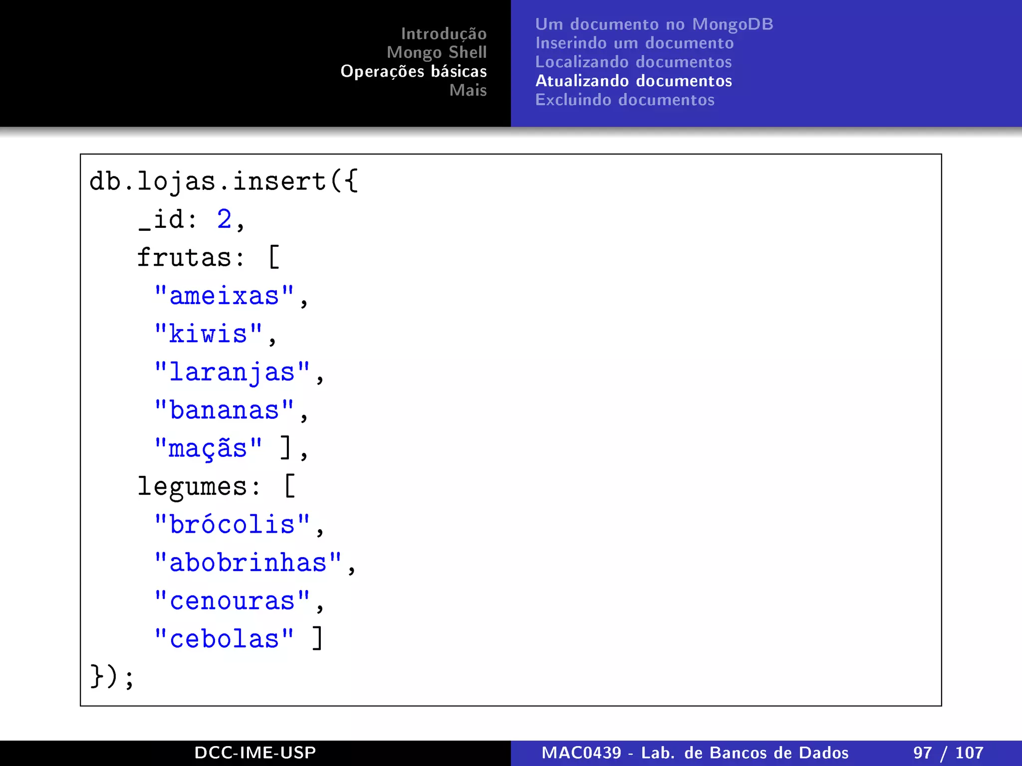 Introdução
Mongo Shell
Operações básicas
Mais
Um documento no MongoDB
Inserindo um documento
Localizando documentos
Atualizando documentos
Excluindo documentos
db.lojas.insert({
_id: 2,
frutas: [
ameixas,
kiwis,
laranjas,
bananas,
maçãs ],
legumes: [
brócolis,
abobrinhas,
cenouras,
cebolas ]
});
DCC-IME-USP MAC0439 - Lab. de Bancos de Dados 97 / 107
 