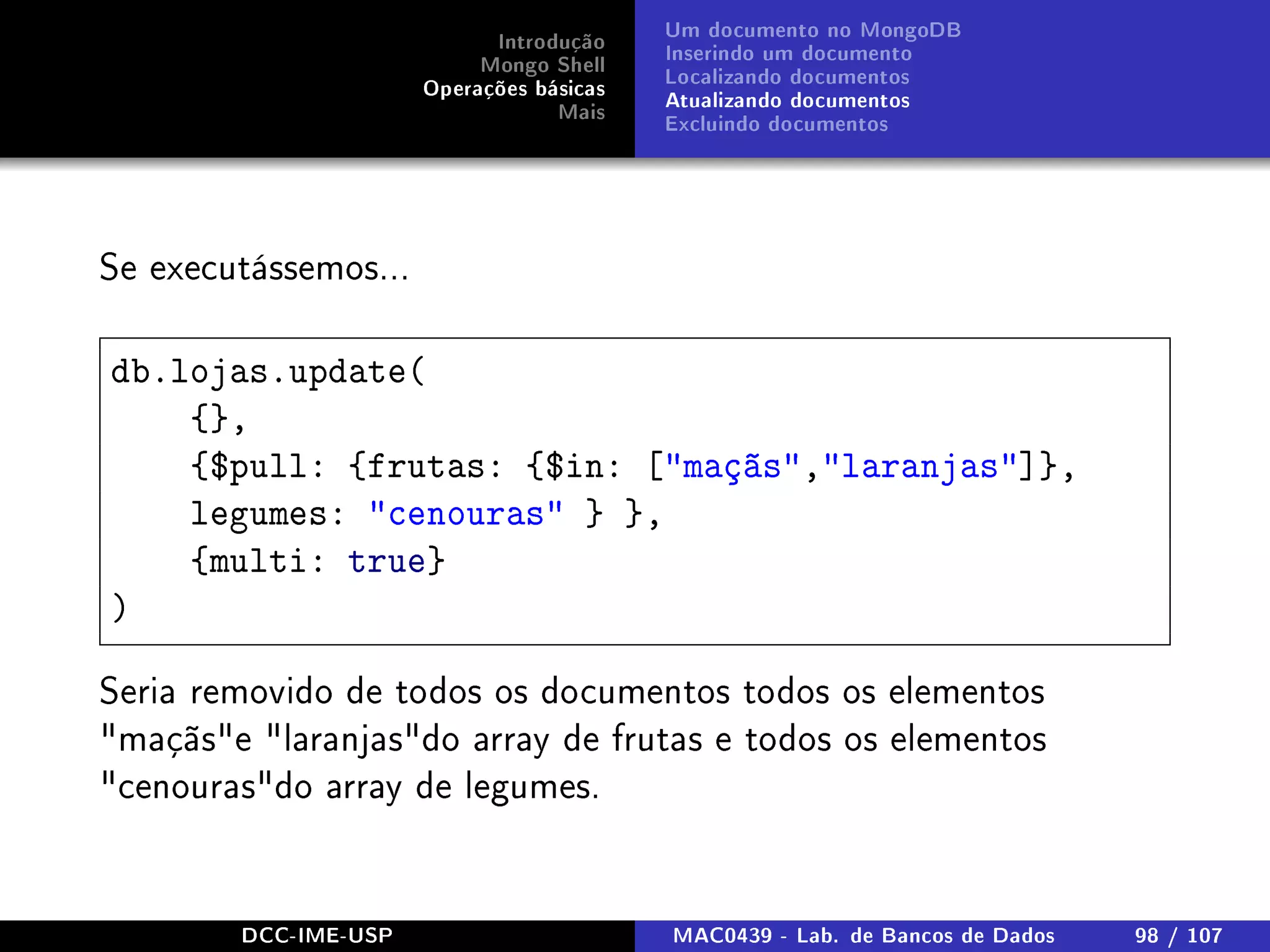 Introdução
Mongo Shell
Operações básicas
Mais
Um documento no MongoDB
Inserindo um documento
Localizando documentos
Atualizando documentos
Excluindo documentos
Se executássemos...
db.lojas.update(
{},
{$pull: {frutas: {$in: [maçãs,laranjas]},
legumes: cenouras } },
{multi: true}
)
Seria removido de todos os documentos todos os elementos
maçãse laranjasdo array de frutas e todos os elementos
cenourasdo array de legumes.
DCC-IME-USP MAC0439 - Lab. de Bancos de Dados 98 / 107
 