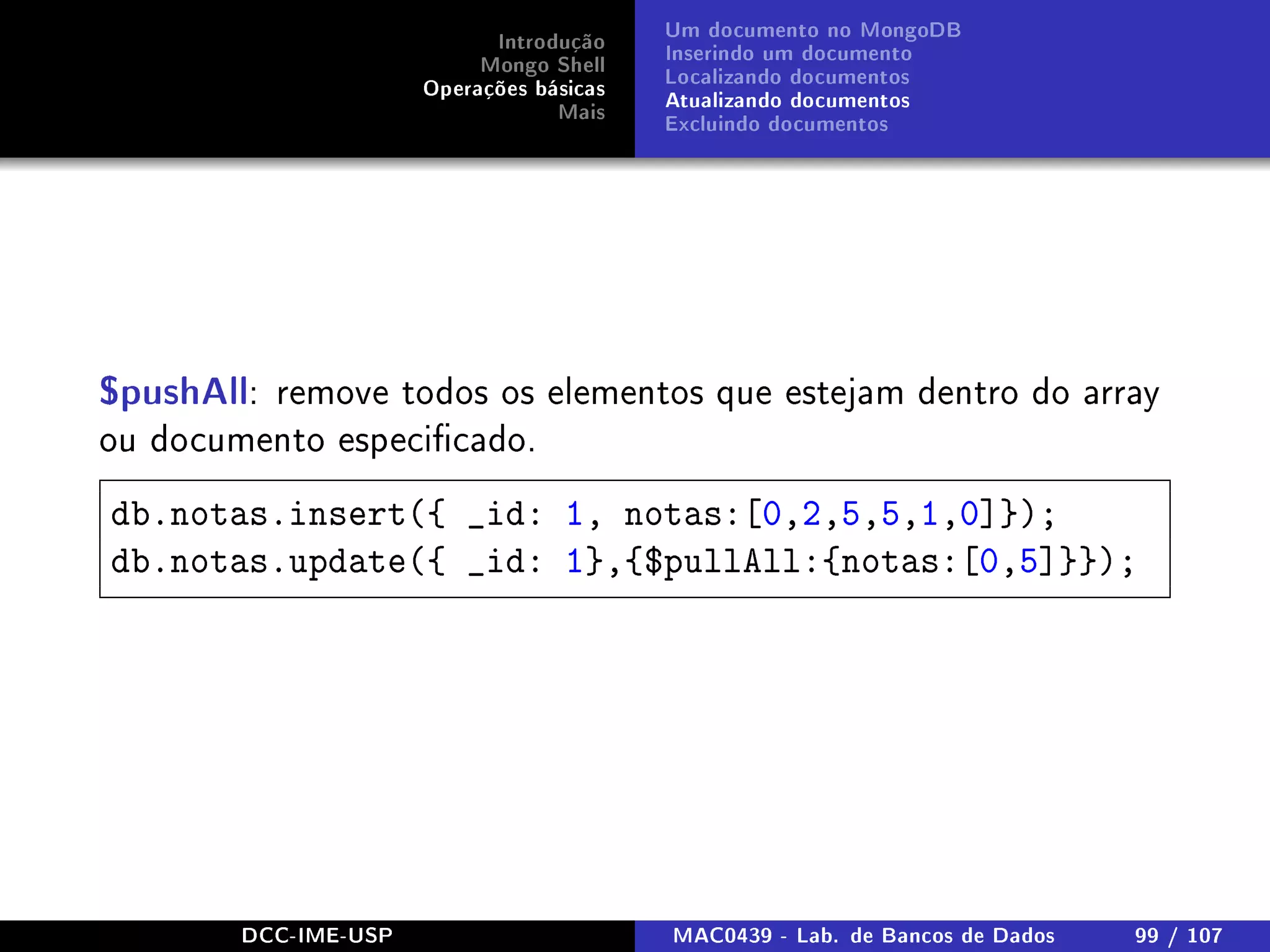 Introdução
Mongo Shell
Operações básicas
Mais
Um documento no MongoDB
Inserindo um documento
Localizando documentos
Atualizando documentos
Excluindo documentos
$pushAll: remove todos os elementos que estejam dentro do array
ou documento especicado.
db.notas.insert({ _id: 1, notas:[0,2,5,5,1,0]});
db.notas.update({ _id: 1},{$pullAll:{notas:[0,5]}});
DCC-IME-USP MAC0439 - Lab. de Bancos de Dados 99 / 107
 