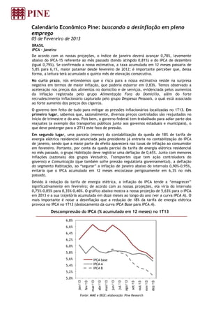 Calendário Econômico Pine: buscando a desinflação em pleno
emprego
05 de Fevereiro de 2013
BRASIL
IPCA - janeiro
De acordo com as nossas projeções, o índice de janeiro deverá avançar 0,78%, levemente
abaixo do IPCA-15 referente ao mês passado (tendo atingido 0,81%) e do IPCA de dezembro
(igual 0,79%). Se confirmada a nossa estimativa, a taxa acumulada em 12 meses passaria de
5,8% para 6,1%, maior patamar desde fevereiro de 2012; é importante perceber que, dessa
forma, a leitura terá acumulado o quinto mês de elevação consecutiva.
No curto prazo, nós entendemos que o risco para a nossa estimativa reside na surpresa
negativa em termos de maior inflação, que poderia esbarrar em 0,83%. Temos observado a
aceleração nos preços dos alimentos no domicílio e de serviços, evidenciada pelos aumentos
da inflação registrada pelo grupo Alimentação Fora do Domicílio, além do forte
recrudescimento inflacionário capturado pelo grupo Despesas Pessoais, o qual está associado
ao forte aumento dos preços dos cigarros.
O governo tem feito de tudo para mitigar as pressões inflacionárias localizadas no 1T13. Em
primeiro lugar, sabemos que, sazonalmente, diversos preços controlados são reajustados no
início de trimestre e do ano. Pois bem, o governo federal tem trabalhado para adiar parte dos
reajustes (a exemplo dos transportes públicos junto aos governos estaduais e municipais), o
que deve postergar para o 2T13 este foco de pressão.
Em segundo lugar, uma parcela (menor) da contabilização da queda de 18% de tarifa de
energia elétrica residencial anunciada pela presidente já entraria na contabilização do IPCA
de janeiro, sendo que a maior parte do efeito aparecerá nas taxas de inflação ao consumidor
em fevereiro. Portanto, por conta da queda parcial da tarifa de energia elétrica residencial
no mês passado, o grupo Habitação deve registrar uma deflação de 0,65%. Junto com menores
inflações (sazonais) dos grupos Vestuário, Transportes (que tem ação controladora do
governo) e Comunicação (que também sofre pressão regulatória governamental), a deflação
do segmento Habitação, ao “segurar” a inflação de janeiro abaixo do intervalo 0,90%-0,95%,
evitaria que o IPCA acumulado em 12 meses encostasse perigosamente em 6,3% no mês
passado.
Devido à redução da tarifa de energia elétrica, a inflação do IPCA tende a “emagrecer”
significativamente em fevereiro; de acordo com as nossas projeções, ela viria do intervalo
0,75%-0,85% para 0,35%-0,40%. O gráfico abaixo mostra a nossa projeção de 5,63% para o IPCA
em 2013 e a sua trajetória acumulada em doze meses ao longo do ano (ver a curva IPCA A). O
mais importante é notar a desinflação que a redução de 18% da tarifa de energia elétrica
provoca no IPCA no 1T13 (deslocamento da curva IPCA Base para IPCA A).
           Descompressão do IPCA (% acumulado em 12 meses) no 1T13

                   6,8%
                   6,6%
                   6,4%
                   6,2%
                   6,0%
                   5,8%
                   5,6%                        IPCA base
                   5,4%                        IPCA A
                                               IPCA B
                   5,2%
                   5,0%
                          jan/13




                                                                                         ago/13
                                            mar/13




                                                                       jun/13
                                                     abr/13

                                                              mai/13



                                                                                jul/13
                                   fev/13




                                                                                                                    nov/13

                                                                                                                             dez/13
                                                                                                  set/13

                                                                                                           out/13




                             Fonte: MME e IBGE; elaboração: Pine Research
 