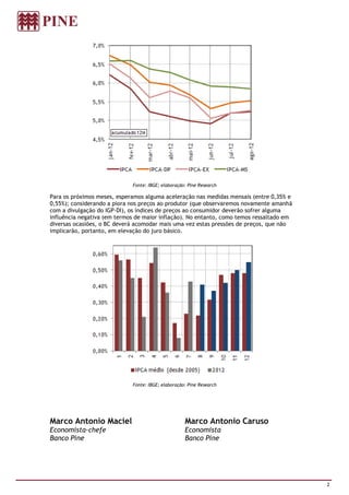 Fonte: IBGE; elaboração: Pine Research

Para os próximos meses, esperamos alguma aceleração nas medidas mensais (entre 0,35% e
0,55%); considerando a piora nos preços ao produtor (que observaremos novamente amanhã
com a divulgação do IGP-DI), os índices de preços ao consumidor deverão sofrer alguma
influência negativa (em termos de maior inflação). No entanto, como temos ressaltado em
diversas ocasiões, o BC deverá acomodar mais uma vez estas pressões de preços, que não
implicarão, portanto, em elevação do juro básico.




                             Fonte: IBGE; elaboração: Pine Research




Marco Antonio Maciel                                Marco Antonio Caruso
Economista-chefe                                    Economista
Banco Pine                                          Banco Pine




                                                                                          2
 