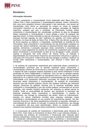 Disclaimers
Informações relevantes

1. Estes comentários e recomendações foram elaborados pelo Banco Pine S.A.
(“Banco Pine”) Estes comentários e recomendações possuem caráter informativo,
têm como único propósito fornecer informações e não constituem, nem devem ser
interpretados como oferta ou solicitação de compra ou venda de qualquer
instrumento financeiro ou de participação em qualquer estratégia de negócios
específica, qualquer que seja a jurisdição. As informações contidas nestes
comentários e recomendações são consideradas confiáveis na data da divulgação
destes comentários e recomendações e foram obtidas a partir de qualquer das
seguintes fontes: (i) fontes indicadas ao lado da informação; (ii) preço de cotação no
principal mercado regulado do valor mobiliário em questão; (iii) fontes públicas
confiáveis; (iv) base de dados do Banco Pine. O Banco Pine não declara ou garante,
de forma expressa ou implícita, a integridade, confiabilidade ou exatidão de tais
informações. Estes comentários e recomendações não são declarações completas ou
resumos dos valores mobiliários, mercados ou desenvolvimentos aqui abordados. As
opiniões, estimativas e projeções expressas nestes comentários e recomendações
refletem o atual julgamento do analista de investimento responsável pelo conteúdo
destes comentários e recomendações na data de sua divulgação e estão, portanto,
sujeitas a alterações sem aviso prévio. Da mesma forma, as cotações e
disponibilidades dos instrumentos financeiros são meramente indicativas e sujeitas a
alterações sem aviso prévio. O Banco Pine não está obrigado a atualizar, modificar ou
corrigir estes comentários e recomendações, nem informar o leitor sobre tais
alterações.

2. Os analistas de investimento responsáveis pela elaboração destes comentários e
recomendações certificam que as opiniões expressas nestes comentários e
recomendações refletem de forma precisa e exclusiva suas visões e opiniões pessoais
a respeito de toda e qualquer empresa analisada ou seus valores mobiliários e foram
produzidas de forma independente e autônoma. Uma vez que as opiniões pessoais
dos analistas de investimento podem ser divergentes entre si, o Banco Pine pode ter
publicado ou vir a publicar outros comentários e recomendações que não apresentem
uniformidade e/ou apresentem diferentes conclusões em relação às informações
fornecidas nestes comentários e recomendações. Os analistas de investimento
declaram que não mantêm qualquer vínculo com qualquer indivíduo que mantenha
relações comerciais de qualquer natureza com as empresas analisadas nestes
comentários e recomendações e que não recebe qualquer remuneração por serviços
prestados, nem mantêm relações comerciais com empresas ou pessoa natural ou
jurídica, fundo ou universalidade de direitos, que represente os interesses das
empresas analisadas nestes comentários e recomendações. O analista de
investimento, seu cônjuge ou companheiro não detém, direta ou indiretamente,
posições em valores mobiliários emitidos pelas empresas analisadas nestes
comentários e recomendações em sua carteira de investimentos pessoal, não têm
interesse financeiro e não estão pessoalmente envolvidos na aquisição, alienação ou
intermediação de tais valores no mercado. O analista de investimento, seu cônjuge
ou companheiro não atua como administrador, diretor ou membro do conselho
consultivo das empresas analisadas nestes comentários e recomendações.

3. A remuneração do analista de investimento é determinada pelos diretores do
Banco Pine. Como todos os funcionários do Banco Pine e suas empresas afiliadas, a
remuneração dos analistas de investimento é influenciada pelo resultado geral
desta(s) companhia(s). Sendo assim, a remuneração do analista de investimento pode
ser considerada indiretamente relacionada a estes comentários e recomendações,
entretanto o analista de investimento responsável pelo conteúdo destes comentários


                                                                                         1
 