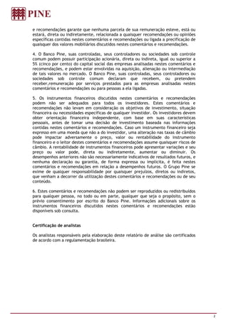 e recomendações garante que nenhuma parcela de sua remuneração esteve, está ou
estará, direta ou indiretamente, relacionada a quaisquer recomendações ou opiniões
específicas contidas nestes comentários e recomendações ou ligada a precificação de
quaisquer dos valores mobiliários discutidos nestes comentários e recomendações.

4. O Banco Pine, suas controladas, seus controladores ou sociedades sob controle
comum podem possuir participação acionária, direta ou indireta, igual ou superior a
5% (cinco por cento) do capital social das empresas analisadas nestes comentários e
recomendações, e podem estar envolvidas na aquisição, alienação ou intermediação
de tais valores no mercado. O Banco Pine, suas controladas, seus controladores ou
sociedades sob controle comum declaram que recebem, ou pretendem
receber,remuneração por serviços prestados para as empresas analisadas nestes
comentários e recomendações ou para pessoas a ela ligadas.

5. Os instrumentos financeiros discutidos nestes comentários e recomendações
podem não ser adequados para todos os investidores. Estes comentários e
recomendações não levam em consideração os objetivos de investimento, situação
financeira ou necessidades específicas de qualquer investidor. Os investidores devem
obter orientação financeira independente, com base em suas características
pessoais, antes de tomar uma decisão de investimento baseada nas informações
contidas nestes comentários e recomendações. Caso um instrumento financeiro seja
expresso em uma moeda que não a do investidor, uma alteração nas taxas de câmbio
pode impactar adversamente o preço, valor ou rentabilidade do instrumento
financeiro e o leitor destes comentários e recomendações assume quaisquer riscos de
câmbio. A rentabilidade de instrumentos financeiros pode apresentar variações e seu
preço ou valor pode, direta ou indiretamente, aumentar ou diminuir. Os
desempenhos anteriores não são necessariamente indicativos de resultados futuros, e
nenhuma declaração ou garantia, de forma expressa ou implícita, é feita nestes
comentários e recomendações em relação a desempenhos futuros. O Grupo Pine se
exime de qualquer responsabilidade por quaisquer prejuízos, diretos ou indiretos,
que venham a decorrer da utilização destes comentários e recomendações ou de seu
conteúdo.

6. Estes comentários e recomendações não podem ser reproduzidos ou redistribuídos
para qualquer pessoa, no todo ou em parte, qualquer que seja o propósito, sem o
prévio consentimento por escrito do Banco Pine. Informações adicionais sobre os
instrumentos financeiros discutidos nestes comentários e recomendações estão
disponíveis sob consulta.


Certificação de analistas

Os analistas responsáveis pela elaboração deste relatório de análise são certificados
de acordo com a regulamentação brasileira.




                                                                                        2
 
