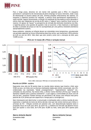 Para o longo prazo, devemos ter em mente três questões para o IPCA: (1) enquanto
permanecer a perspectiva de manutenção do pleno emprego no futuro relevante, onde a taxa
de desemprego se situaria abaixo de 6,0%, teremos pressões inflacionárias dos salários; (2)
enquanto o superávit primário for reduzido, a política fiscal permanecerá expansionista e,
neste sentido, seguirá alimentando a inflação via ampliação da discrepância entre demanda e
oferta (fato que independe da torcida do BC sobre o “espaço” para a política fiscal tornar-se
neutra); (3) apesar da “pausa” na perspectiva de retirada dos estímulos monetários nos EUA,
o tapering parece uma questão de quando e não se ocorrerá; o fato implicará a valorização
do dólar e pressões de preços se não for acompanhada por uma política monetária doméstica
apropriadamente austera.
Nesse ambiente, reduções na inflação devem ser entendidas como temporárias, prevalecendo
nos períodos seguintes as forças inflacionárias descritas acima, que manteriam o IPCA próximo
de 6,0% ao ano em 2014. Vale dizer que este cenário conta com a elevação da Selic para
10,00% ao ano.
IPCA em 12 meses (RI x Pine) e variação mensal
Fonte: IBGE; elaboração: PINE Macro & Commodities Research
Reunião do COPOM - outubro
Esperamos nova alta de 50 pontos base na reunião desta semana (que levaria a Selic para
9,50% ao ano), em linha com as diversas sinalizações dadas pelo último comunicado, ata e RI,
evidenciadas nas expressões “dando prosseguimento”, “especialmente vigilante” etc.
utilizadas nos documentos. Na mesma linha, o diretor Carlos Hamilton afirmou que “ainda há
bastante trabalho para a política monetária”, o que sugere a continuidade do atual ciclo de
alta da Selic, enquanto Tombini afirmou ser pertinente o BC buscar uma inflação mais perto
possível de 4,5% (ainda que sem especificar o tempo para a convergência).
Mais interessante será destrinchar o comunicado e sinalizações sobre a última reunião do ano;
esperamos a repetição do texto da última decisão visto que não vemos motivos para indicar o
princípio do fim - inflação corrente em patamar alto, com desaceleração bastante lenta e
projeções Focus em 6,0% para 2014. Se assim for, a mediana do mercado (do Boletim Focus)
terá que ajustar o ciclo total, de 9,75% para 10,00% ou mais, tanto para 2013 quanto para
2014.
Marco Antonio Maciel
Economista-chefe
Pine
Marco Antonio Caruso
Economista
Pine
-0,4%
-0,2%
0,0%
0,2%
0,4%
0,6%
0,8%
1,0%
1 2 3 4 5 6 7 8 9 10 11 12
IPCA
2013 Média desde 2004
+/- 1DP Máx/Min
4,5%
5,0%
5,5%
6,0%
6,5%
3T13 4T13 1T14 2T14 3T14 4T14
RI 3T13 Projeções Pine
 