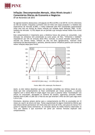 Inflação: Descompressões Mensais, Altos Níveis Anuais l
Comentários Diários de Economia e Negócios
07 de Novembro de 2012

Na agenda brasileira destacamos a divulgação do IPCA (0,59%) e do IGP-DI (-0,31%) referentes
ao mês de outubro. Enquanto o primeiro veio em linha com nossa projeção e a mediana das
expectativas de mercado (0,58%), o índice elaborado pela FGV surpreendeu positivamente
(mais uma vez) em termos de menor inflação (na verdade maior deflação; PINE: -0,10%,
mediana de mercado: -0,15%) depois de um período cuja variação mensal média ficou acima
de +1,0%.
Este comportamento é importante para a dinâmica futura dos preços ao consumidor, cuja
elevação nos alimentos tem pressionado no curto prazo; de fato, “Alimentos e bebidas”
responderam por 53% da variação deste IPCA. Contudo, os preços elevados observados no
atacado nos últimos meses, reflexos da alta nos bens agropecuários, mostram sinais
expressivos de descompressão e, portanto, deverão exercer influência positiva (em termos de
menor inflação) daqui para frente.




                           Fontes: IBGE e FGV; elaboração: Pine Research

Assim, os dois índices desenham para nós variações comedidas nos últimos meses do ano.
Ainda que este comportamento já fosse contemplado por nossas projeções, a surpresa
negativa com o último IPCA-15 impôs algum risco para o patamar desta “acomodação” nos
preços ao consumidor. Divulgados os números de outubro, esperamos variações médias
mensais entre 0,40% e 0,50% até o final do ano que levariam o IPCA de 2012 para algo entre
5,3% e 5,4%.
Entretanto, devemos sempre alertar para o comportamento do IPCA no acumulado em 12
meses já a partir da leitura de hoje. Temos argumentado há alguns Comentários Diários que
este leitura deverá permanecer em níveis altos (em torno de 5,5%), com picos em março/13 e
junho/13 segundo nossas estimativas. As variações abaixo da média histórica observadas no
1S12 (ver abaixo) e que ocorreram em parte por motivos fortuitos explicam este
comportamento.




                                                                                               1
 