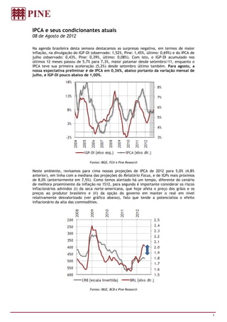 IPCA e seus condicionantes atuais
08 de Agosto de 2012

Na agenda brasileira desta semana destacamos as surpresas negativa, em termos de maior
inflação, na divulgação do IGP-DI (observado: 1,52%, Pine: 1,45%, último: 0,69%) e do IPCA de
julho (observado: 0,43%, Pine: 0,39%, último: 0,08%). Com isto, o IGP-DI acumulado nos
últimos 12 meses passou de 5,7% para 7,3%, maior patamar desde setembro/11, enquanto o
IPCA teve sua primeira aceleração (5,2%) desde setembro último também. Para agosto, a
nossa expectativa preliminar é de IPCA em 0,36%, abaixo portanto da variação mensal de
julho, e IGP-DI pouco abaixo de 1,00%.




                                Fontes: IBGE, FGV e Pine Research

Neste ambiente, revisamos para cima nossas projeções de IPCA de 2012 para 5,0% (4,8%
anterior), em linha com a mediana das projeções do Relatório Focus, e de IGPs mais próximos
de 8,0% (anteriormente em 7,5%). Como temos alertado há um tempo, diferente do cenário
de melhora proeminente da inflação no 1S12, para segundo é importante considerar os riscos
inflacionários advindos (i) da seca norte-americana, que hoje afeta o preço dos grãos e os
preços ao produtor brasileiro e (ii) da opção do governo em manter o real em nível
relativamente desvalorizado (ver gráfico abaixo), fato que tende a potencializa o efeito
inflacionário da alta das commodities.




                                Fontes: IBGE, BCB e Pine Research




                                                                                                1
 
