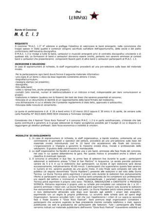 Arci
                                                    LEBOWSKI

Bando di Concorso

M.A.C. 1.3
REQUISITI
Il concorso “M.A.C. 1.3” 4° edizione si prefigge l’obiettivo di valorizzare le band emergenti, nella convinzione che
troppo spesso in Italia qualità e contenuti vengono sacrificati sull’altare dell’opportunismo, della cecità e del piatto
conformismo dell’industria discografica.
Il M.A.C. 1.3 si rivolge a tutte le band, cantautori e musicisti emergenti privi di contratto discografico vincolante e di
qualsiasi età. Le formazioni di band e cantautori dovranno essere uniche, pertanto non saranno ammessi al contest
band e cantautori che presenteranno componenti facenti parti di altre band o cantautori partecipanti al M.A.C. 1.3.

ISCRIZIONE E SELEZIONI
In caso di soprannumero di richieste, lo staff organizzativo procederà ad una pre-selezione sulla base del materiale
inviato.

 Per la partecipazione ogni band dovrà fornire il seguente materiale informativo:
-una copia di un demo o disco da essa registrato contenente almeno 3 brani;
-biografia/curriculum;
-rassegna stampa (se presente);
-discografia;
-foto della band;
-video o riprese live, anche amatoriali (se presenti);
-contatti (sito internet, numeri di telefono/cellulare e un indirizzo e-mail, indispensabile per dare comunicazioni ai
gruppi);
-traduzione in italiano (qualora non lo fossero) dei testi dei brani che saranno presentati al concorso;
-fotocopia di un documento di identità di un rappresentante della band firmato dal medesimo;
-una dichiarazione in cui si attesta che il presente regolamento è stato letto, approvato e sottoscritto;
-fotocopia della ricevuta di versamento.


La quota di partecipazione è di € 20 a band entro il 23 marzo 2013 oppure € 30 entro il 16 aprile, da versare sulla
carta PostePay N° 4023.6005.9009.5834 intestata a Tommaso Ventaglini.


Considerato che il festival “Gioia Rock Festival” e il concorso M.A.C. 1.3 è in parte autofinanziato, s’intende che tale
quota contribuirà a garantire ai 6 gruppi selezionati la miglior accoglienza possibile per il budget di cui si dispone e a
raggiungere gli obiettivi prefissati: dare forza economica e visibilità ai vincitori.



MODALITA’ DI SVOLGIMENTO
         1. In caso di soprannumero di richieste, lo staff organizzativo, a bando scaduto, unitamente ad una
              commissione di giornalisti e operatori del settore, procederà ad una pre-selezione sulla base del
              materiale inviato individuando così le 10 band che accederanno alla finale del concorso.
              L’organizzazione si impegna a garantire la massima onestà etica, morale e professionale delle
              valutazioni. Il giudizio della commissione è insindacabile.
         2. Lo staff organizzativo ha facoltà di sostituire una o più band, ammesse alla fase finale del concorso,
              nel caso in cui queste abbandonino la gara. Per questo motivo si procederà anche a stilare una
              classifica di eventuali ripescati.
         3. Il concorso si articolerà in due fasi: la prima fase di selezioni live durante la quale i partecipanti
              selezionati si esibiranno presso “L'Oasi di San Martino” in Acquaviva. Le serate previste potranno
              variare da 5 a 6 in cui si esibiranno due partecipanti. La durata di ogni esibizione sarà decisa
              successivamente, indicativamente 45-60 minuti. I partecipanti che supereranno questa fase saranno
              in numero di tre. saranno giudicati da una giuria mista. Il voto finale sarà composto dal voto del
              pubblico (di seguito denominata “Giuria Popolare”) presente alle esibizioni e dal voto della Giuria
              Tecnica. La Giuria Tecnica potrà esprimere il proprio voto durante le esibizioni live esclusivamente
              riferito ai partecipanti sul palco. La Giuria Tecnica sarà composta da tre competenti e/o professionisti
              e/o esperti del settore e riconosciuti a livello nazionale/locale. I parametri secondo cui la Giuria
              Tecnica potrà esprimere il proprio voto sono: TECNICA, INNOVAZIONE e CREATIVITA’ e PRESENZA
              SCENICA. Potranno esprimere il proprio voto su schede pre-compilate con votazione da 1 a 10 –
              saranno ammessi i mezzi voti. La Giuria Popolare potrà esprimere il proprio voto durante le esibizioni
              live esclusivamente riferito ai partecipanti sul palco. La Giuria Popolare potrà votare presso lo spazio
              in loco debitamente attrezzato solo dopo aver lasciato agli addetti i propri dati anagrafici,
              esprimendo con un segno la propria preferenza. Lo scrutinio delle schede sarà ad opera degli
              Organizzatori. Saranno annullati tutti i voti che non rispetteranno i criteri di cui sopra.La seconda
              fase o finale durante il “Gioia Rock Festival”. Sarà premura degli organizzatori contattare i
              partecipanti che avranno superato la fase precedente tramite contatto telefonico o mail, oppure
              pubblicando via web la graduatoria dei partecipanti alle Selezioni. Tutti i partecipanti alla finale
              verranno indicati sul materiale pubblicitario dell’evento “Gioia Rock Festival” ricavandone visibilità sul
 