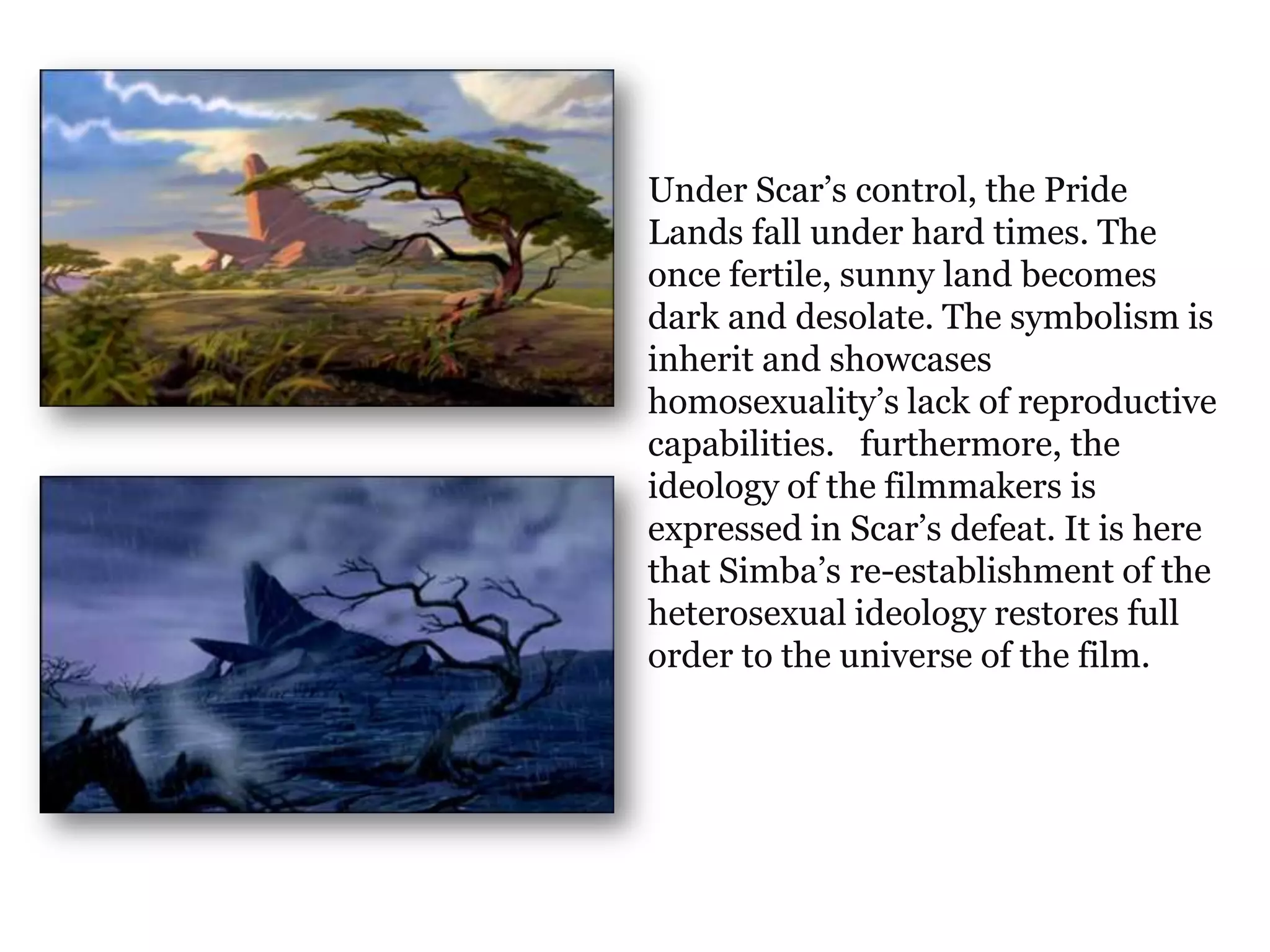 Under Scar’s control, the Pride
Lands fall under hard times. The
once fertile, sunny land becomes
dark and desolate. The symbolism is
inherit and showcases
homosexuality’s lack of reproductive
capabilities. furthermore, the
ideology of the filmmakers is
expressed in Scar’s defeat. It is here
that Simba’s re-establishment of the
heterosexual ideology restores full
order to the universe of the film.
 
