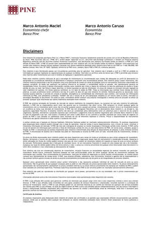 Marco Antonio Maciel
Economista-chefe
Banco Pine
Marco Antonio Caruso
Economista
Banco Pine
Disclaimers
Este relatório foi preparado pelo Banco Pine S.A. (“Banco PINE”), instituição financeira validamente existente de acordo com as leis da República Federativa
do Brasil. PINE Securities USA LLC (“PINE US”), broker-dealer registrada na U.S. Securities and Exchange Commission e membro da Financial Industry
Regulatory Authority and the Securities Investor Protection Corporation, está distribuindo este relatório nos Estados Unidos da América. A PINE US é uma
afiliada do Banco PINE. A PINE US assume total responsabilidade por este relatório sob a lei dos Estados Unidos da América. Qualquer norte-americano que
receber este relatório e desejar efetuar qualquer transação com valores mobiliários abordado neste relatório deve fazê-lo com PINE no +1-646-398-6900, 645
Madison Avenue, New York, NY 10022. Qualquer referência ao PINE inclui, também, Banco PINE e PINE US, conforme aplicável.
Este relatório é para distribuição apenas nas circunstâncias permitidas pela lei aplicável. Este relatório não é dirigido a você se o PINE for proibido ou
restringido por qualquer legislação ou regulamentação em qualquer jurisdição. Você deve se certificar antes da leitura que o PINE é permitido para fornecer
este material sobre investimentos pra você no âmbito da legislação e regulamentos aplicáveis.
Nada neste relatório constitui indicação de que a estratégia de investimento ou recomendações aqui citadas são adequadas ao perfil do destinatário ou
apropriadas as circunstâncias individuais do destinatário e tampouco constituem uma recomendação pessoal. Este relatório possui caráter informativo, não
constitui material promocional e não foi produzido como uma solicitação de compra ou venda de qualquer ativo ou instrumentos financeiros relacionados em
qualquer jurisdição. Os dados que aparecem nos gráficos referem-se ao passado, a rentabilidade obtida no passado, não representando garantia de
rentabilidade futura. Os preços e demais informações contidas neste relatório são críveis e dignos de confiança na data de publicação do mesmo e foram
obtidas de uma, ou mais, das fontes a seguir descritas: (i) fontes expressas ao lado da informação; (ii) preço de cotação no principal mercado regulado do
valor mobiliário em questão; (iii) fontes públicas confiáveis; ou (iv) base de dados do PINE. Todas as informações aqui contidas foram obtidas de fontes
públicas, as quais acreditamos serem confiáveis e de boa fé a partir da data em que este relatório foi emitido. Nenhuma garantia ou declaração, tanto
expressa quanto implícita, é provida em relação à exatidão, abrangência ou confiabilidade das informações aqui contidas, com exceção das informações
referentes ao PINE, suas subsidiárias e afiliadas. Também não tem o intuito de ser uma declaração completa ou um resumo sobre os ativos, mercados ou
estratégias abordadas no documento. Em todos os casos, investidores devem conduzir suas próprias investigações e análises antes de proceder ou deixar de
proceder qualquer ação relacionada aos valores mobiliários analisados neste relatório.
O PINE não praticou atividades de formador de mercado de valores mobiliários da companhia objeto, no momento em que este relatório foi publicado.
Ademais, o PINE não se responsabiliza assim como não garante que os investidores irão obter lucros. PINE tampouco irá dividir qualquer ganho de
investimentos com os investidores assim como não irá aceitar qualquer passivo causado por perdas. Investimentos envolvem riscos e os investidores devem
ter prudência ao tomar suas decisões de investimento. O PINE não tem obrigações fiduciárias com os destinatários deste relatório e, ao divulgá-lo, não
apresenta capacidade fiduciária. O presente relatório não deve ser considerado pelos destinatários como um substituto para o exercício do seu próprio
julgamento. Opiniões, estimativas e projeções expressas aqui constituem o julgamento atual do analista responsável pelo conteúdo deste relatório na data
na qual foi preparada e por isso, está sujeito a mudanças sem aviso e pode diferir ou ser contrário a opiniões expressas por outras áreas de negócios ou
grupos do PINE e suas afiliadas ou subsidiárias como resultado do uso de diferentes hipóteses e critérios. Preços e disponibilidade de instrumentos
financeiros são apenas indicativos e estão sujeitos a mudanças sem aviso.
A análise contida aqui é baseada em diversas hipóteses. Diferentes hipóteses podem ter resultados substancialmente diferentes. Os analistas responsáveis
pela preparação deste relatório podem interagir com a mesa de operações, mesa de vendas e outros departamentos, com o intuito de reunir, sintetizar e
interpretar informações de mercado. O PINE não está sob a obrigação de atualizar ou manter atualizada a informação contida neste relatório. O PINE confia
no uso de barreira de informação para controlar o fluxo de informação contida em uma ou mais áreas dentro do PINE, em outras áreas, unidades, grupos e
filiadas do PINE. A remuneração do analista responsável pelo relatório é determinada pela direção do departamento de pesquisa e pelos diretores seniores
do PINE. A remuneração do analista não é baseada mas pode ser relacionada às receitas do PINE como um todo, incluindo área de investimentos, vendas e
operações.
Os ativos de dívida mencionados neste relatório podem não estar disponíveis para venda em todas as jurisdições ou para certas categorias de investidores.
Opções, derivativos e futuros não são adequados a todos os investidores e a negociação desses tipos de instrumentos é considerada arriscada. Hipotecas e
ativos lastreados em títulos de crédito podem envolver alto grau de risco e podem ser altamente voláteis em resposta às taxas de juros ou outras variáveis
de mercado. Performance passada não é indicação de resultado futuro. Se um instrumento financeiro é cotado em uma moeda que não a do investidor,
mudanças nas taxas de câmbio podem afetar de forma adversa o valor, o preço ou o retorno proveniente de qualquer ativo mencionado nesse documento e o
leitor deve considerar o risco relacionado ao descasamento de moedas.
Este relatório não leva em consideração objetivos de investimento, situação financeira ou necessidades especiais de nenhum investidor em particular.
Investidores devem buscar orientação financeira baseada em suas particularidades antes de tomar qualquer decisão de investimento baseadas nas
informações aqui contidas. Para recomendações de investimento, execução de ordens de negociação ou outras funções correlacionadas, os clientes devem
contatar seus representantes de vendas locais. O PINE, suas empresa afiliadas, subsidiárias, seus funcionários, diretores e agentes não se responsabilizam e
não aceitam nenhum passivo oriundo de perda ou prejuízo eventualmente provocado pelo uso de parte ou da integralidade do presente relatório.
Qualquer preço apresentado neste relatório possui caráter informativo e não representa avaliação individual do valor de mercado do ativo ou outro
instrumento. Não há garantias de que qualquer transação pode ou pôde ter sido efetuada nos preços apresentados neste relatório. Os preços eventualmente
apresentados não necessariamente representam os preços contábeis internos ou os preços teóricos provenientes de avaliação por modelos do PINE e podem
estar baseados em premissas específicas. Premissas específicas assumidas pelo PINE ou por terceiros podem ter resultados substancialmente diferentes.
Este relatório não pode ser reproduzido ou distribuído por qualquer outra pessoa, parcialmente ou em sua totalidade, sem o prévio consentimento por
escrito do PINE.
Informações adicionais acerca dos instrumentos financeiros mencionados nesta apresentação estão disponíveis sob consulta.
O PINE e suas afiliadas têm acordos para gerenciar conflitos de interesses que possam surgir entre eles e seus respectivos clientes e entre seus clientes
diversos. O PINE e suas afiliadas estão envolvidas em uma gama completa de serviços financeiros e relacionados, incluindo bancário e a prestação de
serviços de investimento. Assim, o PINE ou suas afiliadas podem ter um interesse material ou um conflito de interesse em qualquer dos serviços prestados
aos clientes pelo PINE ou suas afiliadas. As áreas de negócio dentro do PINE e entre suas afiliadas operam independentemente uma das outras e restringem o
acesso a determinado indivíduo responsável pelo tratamento dos assuntos do cliente a determinadas áreas da informação, onde este é necessário para
gerenciar conflitos de interesses ou interesses materiais.
Certificação de Analistas
Os analistas responsáveis pela elaboração deste relatório de análise são certificados e as opiniões aqui expressadas refletem exclusivamente suas opiniões
pessoais, sendo que as opiniões sobre qualquer dos emissores ou valores mobiliários analisados neste relatório foram preparadas de forma autônoma e
independente.
 