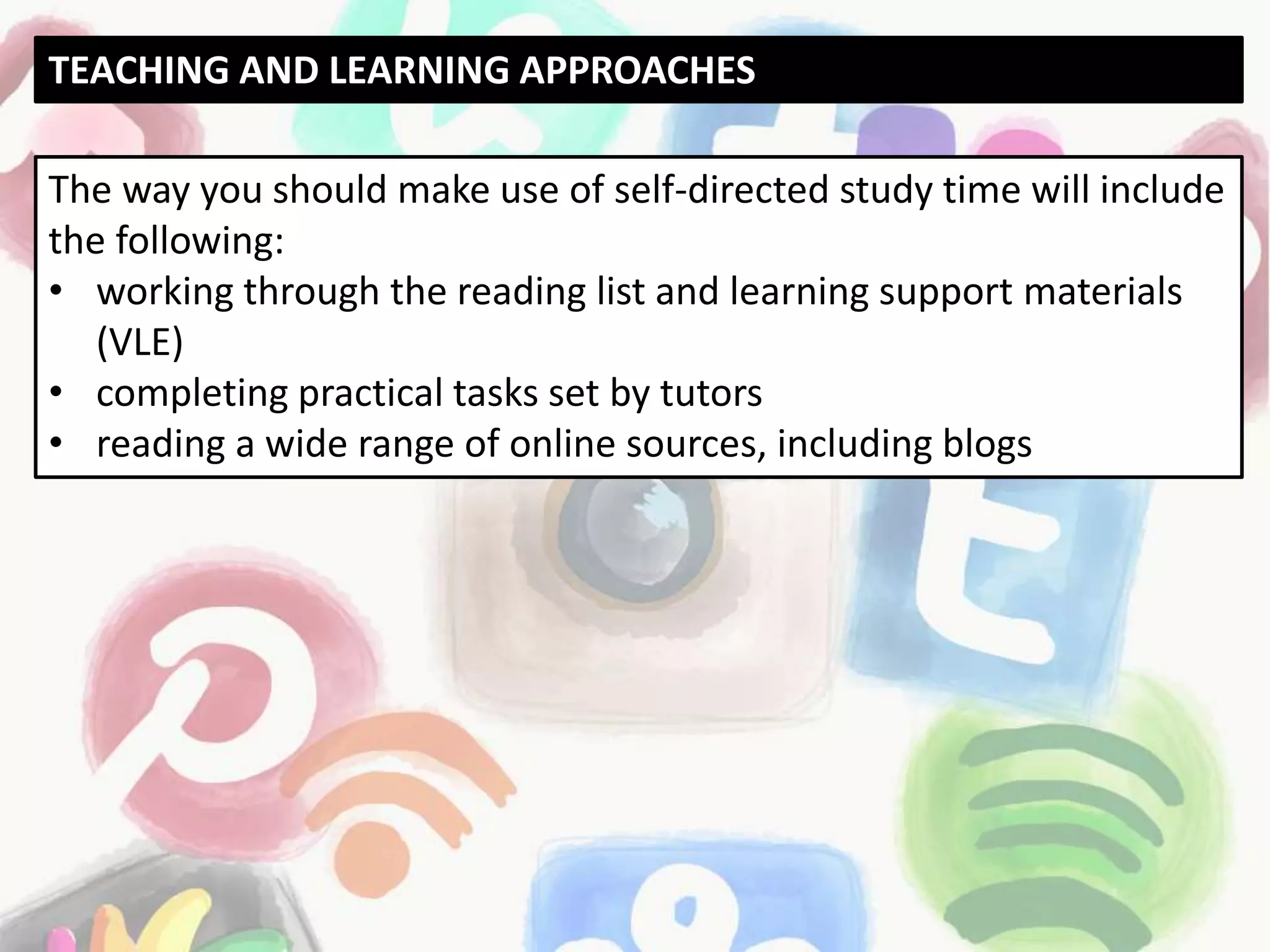 The way you should make use of self-directed study time will include
the following:
• working through the reading list and learning support materials
(VLE)
• completing practical tasks set by tutors
• reading a wide range of online sources, including blogs
TEACHING AND LEARNING APPROACHES
 