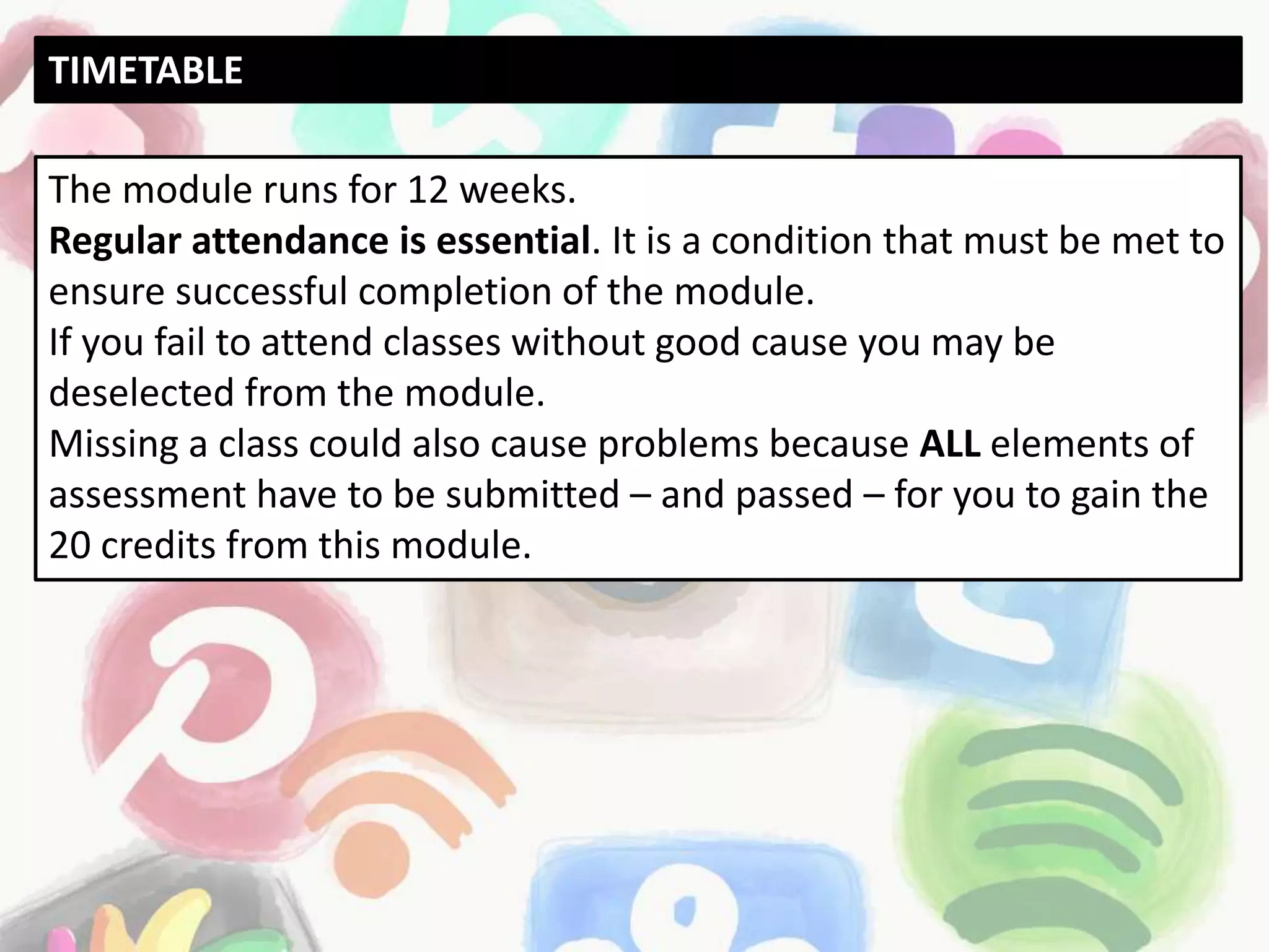 The module runs for 12 weeks.
Regular attendance is essential. It is a condition that must be met to
ensure successful completion of the module.
If you fail to attend classes without good cause you may be
deselected from the module.
Missing a class could also cause problems because ALL elements of
assessment have to be submitted – and passed – for you to gain the
20 credits from this module.
TIMETABLE
 
