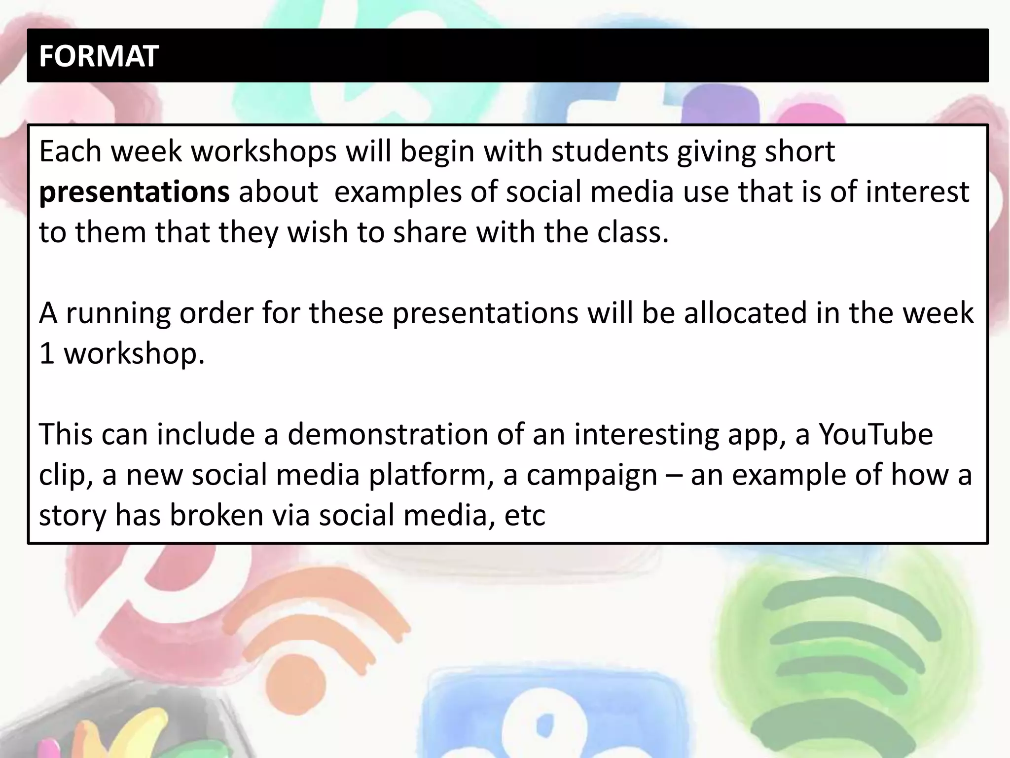 Each week workshops will begin with students giving short
presentations about examples of social media use that is of interest
to them that they wish to share with the class.
A running order for these presentations will be allocated in the week
1 workshop.
This can include a demonstration of an interesting app, a YouTube
clip, a new social media platform, a campaign – an example of how a
story has broken via social media, etc
FORMAT
 