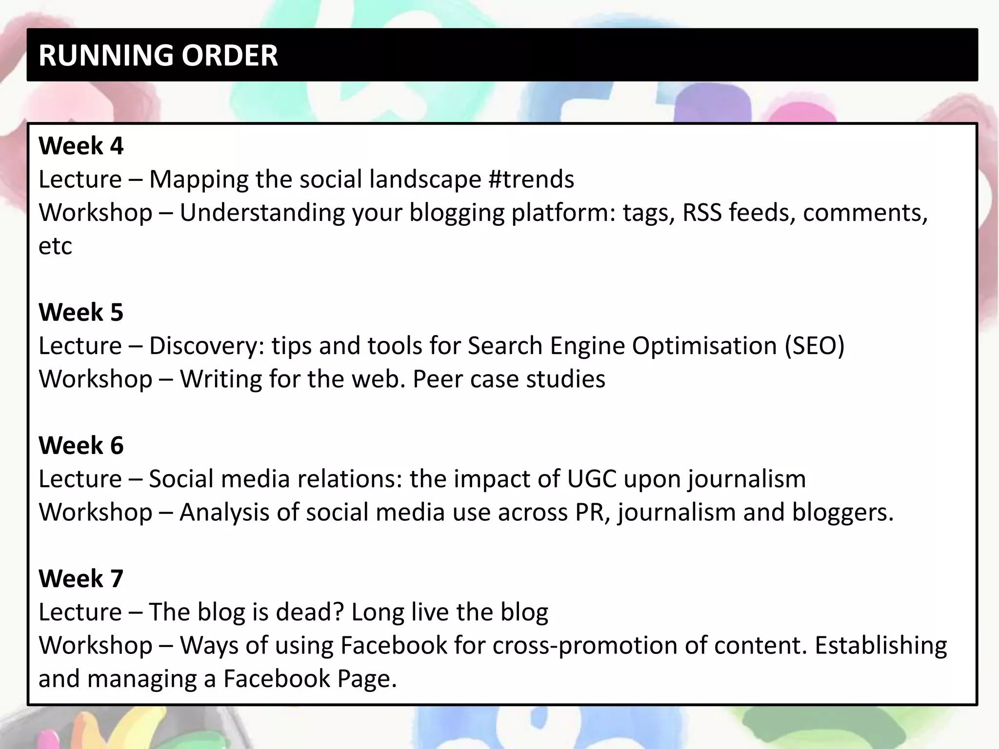 Week 4
Lecture – Mapping the social landscape #trends
Workshop – Understanding your blogging platform: tags, RSS feeds, comments,
etc
Week 5
Lecture – Discovery: tips and tools for Search Engine Optimisation (SEO)
Workshop – Writing for the web. Peer case studies
Week 6
Lecture – Social media relations: the impact of UGC upon journalism
Workshop – Analysis of social media use across PR, journalism and bloggers.
Week 7
Lecture – The blog is dead? Long live the blog
Workshop – Ways of using Facebook for cross-promotion of content. Establishing
and managing a Facebook Page.
RUNNING ORDER
 